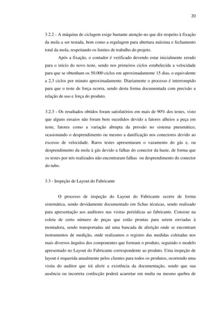 20

3.2.2 - A máquina de ciclagem exige bastante atenção no que diz respeito à fixação
da mola a ser testada, bem como a regulagem para abertura máxima e fechamento
total da mola, respeitando os limites de trabalho do projeto.
Após a fixação, o contador é verificado devendo estar inicialmente zerado
para o início do novo teste, sendo nos primeiros ciclos estabelecida a velocidade
para que se obtenham os 50.000 ciclos em aproximadamente 15 dias, o equivalente
a 2,3 ciclos por minuto aproximadamente. Diariamente o processo é interrompido
para que o teste de força ocorra, sendo desta forma documentada com precisão a
relação de uso e força do produto.
3.2.3 - Os resultados obtidos foram satisfatórios em mais de 90% dos testes, visto
que alguns ensaios não foram bem sucedidos devido a fatores alheios a peça em
teste, fatores como a variação abrupta da pressão no sistema pneumático,
ocasionando o desprendimento ou mesmo a danificação nos conectores devido ao
excesso de velocidade. Raros testes apresentaram o vazamento do gás e, ou
desprendimento da mola à gás devido a falhas do conector da haste, de forma que
os testes por nós realizados não encontraram falhas ou desprendimento do conector
do tubo.
3.3 - Inspeção de Layout do Fabricante
O processo de inspeção do Layout do Fabricante ocorre de forma
sistemática, sendo devidamente documentado em fichas técnicas, sendo realizado
para apresentação aos auditores nas visitas periódicas ao fabricante. Consiste na
coleta de certo número de peças que estão prontas para serem enviadas à
montadora, sendo transportadas até uma bancada de aferição onde se encontram
instrumentos de medição, onde realizamos o registro das medidas coletadas nos
mais diversos ângulos dos componentes que formam o produto, seguindo o modelo
apresentado no Layout do Fabricante correspondente ao produto. Uma inspeção de
layout é requerida anualmente pelos clientes para todos os produtos, ocorrendo uma
visita do auditor que irá aferir a existência da documentação, sendo que sua
ausência ou incorreta confecção poderá acarretar em multa ou mesmo quebra de

 