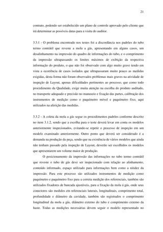 21

contrato, podendo ser estabelecido um plano de controle aprovado pelo cliente que
irá determinar as possíveis datas para a visita do auditor.
3.3.1 - O problema encontrado nos testes foi a discordância nos padrões do tubo
termo contrátil que reveste a mola a gás, apresentando em alguns casos, um
desalinhamento na impressão do quadro de informações do tubo, e o comprimento
da impressão ultrapassando os limites máximos de exibição da respectiva
informação do produto, o que não foi observado com algo muito grave tendo em
vista a ocorrência de casos isolados que ultrapassaram muito pouco as medidas
exigidas, desta forma não foram observados problemas mais graves na atividade de
inspeção de Layout, apenas dificuldades pertinentes ao processo, que como todo
procedimento da Qualidade, exige muita atenção na escolha do produto auditado,
no transporte adequado e precisão no manuseio e fixação das partes, calibração dos
instrumentos de medição como o paquímetro móvel e paquímetro fixo, aqui
utilizados na aferição das medidas.
3.3.2 - A coleta da mola a gás segue os procedimentos padrões conforme descrito
no item 3.1.2, sendo que a escolha para o teste deverá levar em conta os modelos
anteriormente inspecionados, evitando-se repetir o processo de inspeção em um
modelo examinado anteriormente. Outro ponto que deverá ser considerado é a
demanda na produção da peça, sendo que na existência de vários modelos que ainda
não tenham passado pela inspeção de Layout, deverão ser escolhidos os modelos
que apresentarem um volume maior de produção.
O posicionamento da impressão das informações no tubo termo contrátil
que reveste o tubo de gás deve ser inspecionado com relação ao alinhamento,
conteúdo informado, espaço utilizado para informações bem como a nitidez da
impressão. Para este processo são utilizados instrumentos de medição como
paquímetro e paquímetro fixo para a correta medição dos referenciais, também são
utilizados fixadores de bancada ajustáveis, para a fixação da mola á gás, onde seus
conectores são medidos em referenciais laterais, longitudinais, comprimento total,
profundidade e diâmetro da cavidade, também são registrados o comprimento
longitudinal da mola a gás, diâmetro externo do tubo e comprimento externo da
haste. Todas as medições necessárias devem seguir o modelo representado no

 