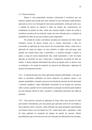 23

3.4 - Ensaio de dureza
Dureza é uma propriedade mecânica relacionada à resistência que um
material, quando pressionado por outro material ou por marcadores padronizados,
apresenta ao risco ou à formação de uma marca permanente, sendo que neste caso,
a medida da dureza do material é dada em função das características do
rompimento da parede do tubo, sendo uma maneira rápida e barata de avaliar a
resistência mecânica de um material, sendo este teste utilizado para a avaliação da
qualidade dos tubos de aço que recebem o gás comprimido.
No sentido de avaliar a resistência mecânica dos materiais dos tubos foram
efetuados ensaios de dureza normal, isto é, ensaios observados a olho nu,
consistindo na aplicação de força através de um penetrador cônico, sendo feita a
aplicação de carga em etapas, ou seja, primeiro se aplica uma pré-carga, para
garantir um contato firme entre o penetrador e o material ensaiado, e depois se
aplica a carga do ensaio propriamente dita, sendo registrando o valor da tensão
aplicada no momento em que é observado o rompimento da parede do tubo em
análise. A dureza depende diretamente das forças de ligação entre os átomos, íons
ou moléculas e do estado do material, seu processo de fabricação e aplicação de
técnicas de tratamento térmico.
3.4.1 - A retirada de partes dos tubos apresentou inúmeras dificuldades, visto que os
tubos se encontram embalados em feixes dispostos em pequeno espaço e em
grandes quantidades, tornando o processo de retirada de amostras do lote demorado
e bastante trabalhoso. Outra dificuldade encontrada foi na fixação das amostras
sobre a prensa, quando um leve deslocamento na posição da amostra pode implicar
em uma abertura lateral do tubo, causando o rompimento prematuro por falha da
operação.
3.4.2 - Este processo consiste na aplicação de força sobre uma amostra do tubo
posicionada verticalmente, por uma prensa que apresenta através de um display a
força aplicada sobre a amostra, sendo utilizado uma peça projetada especialmente
em formato cônico com um ângulo de 135°, sendo observado e registrado o valor
da força aplicada no momento da ruptura da parede da amostra. Outros
procedimentos que envolvem este teste são realizados em laboratórios terceirizados.

 