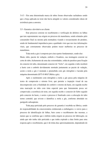 24

3.4.3 - Em uma determinada marca de tubos foram observadas rachaduras sendo
que a força aplicada no teste não havia atingido os valores considerados ideais de
resistência para a amostra.
3.5 - Garantia e devolutiva ao cliente
Este processo consiste no recebimento e verificação de defeitos ou falhas
que tem supostamente sua origem no processo de manufatura, sendo relatados pelo
consumidor final ou mesmo pela montadora visando o ressarcimento do produto,
sendo de fundamental importância para a qualidade visto que nos traz informações
vitais, que corretamente observadas podem trazer melhorias no processo de
manufatura.
Toda mola a gás é composta por cinco partes fundamentais, sendo elas:
Haste, tubo, pacote de vedação, embolo e fixadores, sua montagem consiste no
corte do tubo, fechamento de uma das extremidades, solda do parafuso para fixação
do conector do tubo, denominado conector do “Gebo”, em seguida o tubo receberá
a haste com o embolo devidamente montado juntamente ao pacote de vedação,
assim a mola a gás é montada e preenchida com gás nitrogênio e lacrada pela
máquina denominada LIFT-O-MAT (Mola a gás).
Após o enchimento com nitrogênio a mola a gás passa pela máquina de
testes de compressão e retorno livre, que permite a inspeção visual de sua
descompressão com a finalidade de conferir o retorno da haste, em seguida recebe
uma marcação no tubo com tinta especial para que futuramente possa ser
comprovada a ocorrência do teste, em seguida recebe o conector do Gebo seguido
pelo conector da haste, e assim o processo é finalizado com a colocação do tubo
termo contrátil, que reveste e identifica a mola a gás, conforme abordado no
parágrafo subseqüente.
Toda peça periciada pelo processo de garantia é recebida na fábrica, sendo
de responsabilidade da concessionária credenciada a embalagem e o envio para o
processo de identificação de falhas, bem como o recolhimento das mesmas, a
menos que se confirme que o defeito tenha origem no processo de fabricação, ou
ainda que não tenha sido periciada e que tenha expirado a data limite para uma
resposta após o recebimento, que é de trinta dias aproximadamente, dependendo do

 