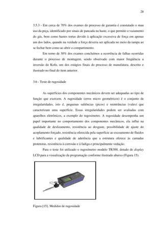 28

3.5.3 - Em cerca de 70% dos exames do processo de garantia é constatado o mau
uso da peça, identificado por sinais de pancada na haste, o que permite o vazamento
do gás, bem como hastes tortas devido à aplicação excessiva de força em apenas
um dos lados, quando na verdade a força deveria ser aplicada no meio da tampa ao
se fechar bem como ao abrir o compartimento.
Em torno de 30% dos exames concluímos a ocorrência de falhas ocorridas
durante o processo de montagem, sendo observado com maior freqüência a
inversão do Kofu, um dos estágios finais do processo de manufatura, descrito e
ilustrado no final do item anterior.
3.6 - Teste de rugosidade
As superfícies dos componentes mecânicos devem ser adequadas ao tipo de
função que exercem. A rugosidade (erros micro geométricos) é o conjunto de
irregularidades, isto é, pequenas saliências (picos) e reentrâncias (vales) que
caracterizam uma superfície. Essas irregularidades podem ser avaliadas com
aparelhos eletrônicos, a exemplo do rugosímetro. A rugosidade desempenha um
papel importante no comportamento dos componentes mecânicos, ela influi na
qualidade de deslizamento, resistência ao desgaste, possibilidade de ajuste do
acoplamento forçado, resistência oferecida pela superfície ao escoamento de fluidos
e lubrificantes e qualidade de aderência que a estrutura oferece às camadas
protetoras, resistência à corrosão e à fadiga e principalmente vedação.
Para o teste foi utilizado o rugosímetro modelo TR300, dotado de display
LCD para a visualização da programação conforme ilustrado abaixo (Figura 15).

Figura [15]. Medidor de rugosidade

 