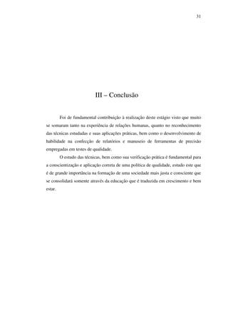 31

III – Conclusão
Foi de fundamental contribuição à realização deste estágio visto que muito
se somaram tanto na experiência de relações humanas, quanto no reconhecimento
das técnicas estudadas e suas aplicações práticas, bem como o desenvolvimento de
habilidade na confecção de relatórios e manuseio de ferramentas de precisão
empregadas em testes de qualidade.
O estudo das técnicas, bem como sua verificação prática é fundamental para
a conscientização e aplicação correta de uma política de qualidade, estudo este que
é de grande importância na formação de uma sociedade mais justa e consciente que
se consolidará somente através da educação que é traduzida em crescimento e bem
estar.

 