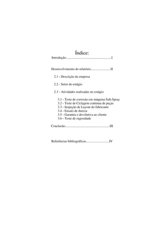 Índice:
Introdução.......................................................I
Desenvolvimento do relatório........................II
2.1 - Descrição da empresa
2.2 - Setor do estágio
2.3 - Atividades realizadas no estágio
3.1 - Teste de corrosão em máquina Salt-Spray
3.2 - Teste de Ciclagem continua de peças
3.3 - Inspeção de Layout do fabricante
3.4 - Ensaio de dureza
3.5 - Garantia e devolutiva ao cliente
3.6 - Teste de rugosidade
Conclusão......................................................III

Referências bibliográficas............................IV

 