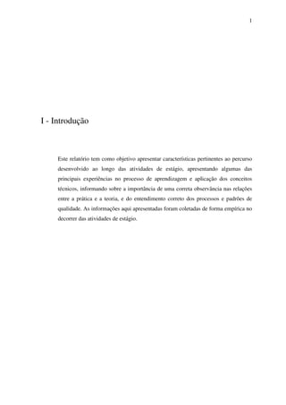 1

I - Introdução

Este relatório tem como objetivo apresentar características pertinentes ao percurso
desenvolvido ao longo das atividades de estágio, apresentando algumas das
principais experiências no processo de aprendizagem e aplicação dos conceitos
técnicos, informando sobre a importância de uma correta observância nas relações
entre a prática e a teoria, e do entendimento correto dos processos e padrões de
qualidade. As informações aqui apresentadas foram coletadas de forma empírica no
decorrer das atividades de estágio.

 