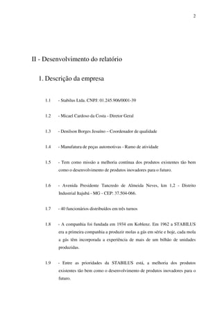 2

II - Desenvolvimento do relatório
1. Descrição da empresa
1.1

- Stabilus Ltda. CNPJ: 01.245.906/0001-39

1.2

- Micael Cardoso da Costa - Diretor Geral

1.3

- Denilson Borges Jesuíno – Coordenador de qualidade

1.4

- Manufatura de peças automotivas - Ramo de atividade

1.5

- Tem como missão a melhoria contínua dos produtos existentes tão bem
como o desenvolvimento de produtos inovadores para o futuro.

1.6

- Avenida Presidente Tancredo de Almeida Neves, km 1,2 - Distrito
Industrial Itajubá - MG - CEP: 37.504-066.

1.7

- 40 funcionários distribuídos em três turnos

1.8

- A companhia foi fundada em 1934 em Koblenz. Em 1962 a STABILUS
era a primeira companhia a produzir molas a gás em série e hoje, cada mola
a gás têm incorporada a experiência de mais de um bilhão de unidades
produzidas.

1.9

- Entre as prioridades da STABILUS está, a melhoria dos produtos
existentes tão bem como o desenvolvimento de produtos inovadores para o
futuro.

 