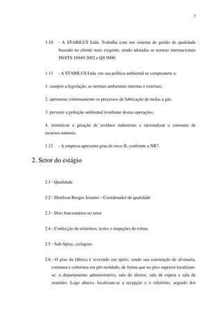 3

1.10

- A STABILUS Ltda. Trabalha com um sistema de gestão de qualidade
baseado no cliente mais exigente, sendo adotadas as normas internacionais
ISO/TS 16949-2002 e QS 9000.

1.11

- A STABILUS Ltda. em sua política ambiental se compromete a:

1. cumprir a legislação, as normas ambientais internas e externas;
2. aprimorar continuamente os processos de fabricação de molas a gás;
3. prevenir a poluição ambiental resultante destas operações;
4. minimizar a geração de resíduos industriais e racionalizar o consumo de
recursos naturais.
1.12

- A empresa apresenta grau de risco II, conforme a NR7.

2. Setor do estágio
2.1 - Qualidade
2.2 - Denílson Borges Jesuíno – Coordenador de qualidade
2.3 - Dois funcionários no setor
2.4 - Confecção de relatórios, testes e inspeções de rotina.
2.5 - Salt-Spray, ciclagem.
2.6 - O piso da fábrica é revestido em epóxi, sendo sua construção de alvenaria,
estrutura e cobertura em pré-moldado, de forma que no piso superior localizamse: o departamento administrativo, sala do diretor, sala de espera e sala de
reuniões. Logo abaixo, localizam-se a recepção e o refeitório, seguido dos

 