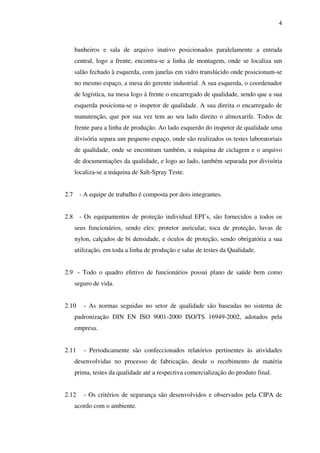 4

banheiros e sala de arquivo inativo posicionados paralelamente a entrada
central, logo a frente, encontra-se a linha de montagem, onde se localiza um
salão fechado à esquerda, com janelas em vidro translúcido onde posicionam-se
no mesmo espaço, a mesa do gerente industrial. A sua esquerda, o coordenador
de logística, na mesa logo à frente o encarregado de qualidade, sendo que a sua
esquerda posiciona-se o inspetor de qualidade. A sua direita o encarregado de
manutenção, que por sua vez tem ao seu lado direito o almoxarife. Todos de
frente para a linha de produção. Ao lado esquerdo do inspetor de qualidade uma
divisória separa um pequeno espaço, onde são realizados os testes laboratoriais
de qualidade, onde se encontram também, a máquina de ciclagem e o arquivo
de documentações da qualidade, e logo ao lado, também separada por divisória
localiza-se a máquina de Salt-Spray Teste.
2.7

- A equipe de trabalho é composta por dois integrantes.

2.8

- Os equipamentos de proteção individual EPI’s, são fornecidos a todos os
seus funcionários, sendo eles: protetor auricular, toca de proteção, luvas de
nylon, calçados de bi densidade, e óculos de proteção, sendo obrigatória a sua
utilização, em toda a linha de produção e salas de testes da Qualidade.

2.9 - Todo o quadro efetivo de funcionários possui plano de saúde bem como
seguro de vida.
2.10

- As normas seguidas no setor de qualidade são baseadas no sistema de

padronização DIN EN ISO 9001-2000 ISO/TS 16949-2002, adotados pela
empresa.
2.11

- Periodicamente são confeccionados relatórios pertinentes às atividades

desenvolvidas no processo de fabricação, desde o recebimento de matéria
prima, testes da qualidade até a respectiva comercialização do produto final.
2.12

- Os critérios de segurança são desenvolvidos e observados pela CIPA de

acordo com o ambiente.

 