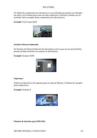 RELATÓRIO
Foi falado dos componentes de rede passivos a sua utilização que podiam ser utilizados
em redes a nível habitacional como em redes industriais (a ithernet) e também nos foi
mostrado vários exemplos destes componentes de redes passivos.
Exemplo: Fast Connect Rj45
Switches Ethernet Industrial:
Os Switches de Ethernet Industrial são interruptores activos que servem para distribuir
pacotes de dados definidos aos respectivos destinatários.
Exemplo: Scalance X005
Segurança:
Falamos de dispositivos de segurança para as redes de Ethernet. E falamos de exemplos
destes dispositivos.
Exemplo: Scalance S
Sistemas de Interface para SIMATIC:
HÉLDER TEIXEIRA e TIAGO COSTA 3/8
 