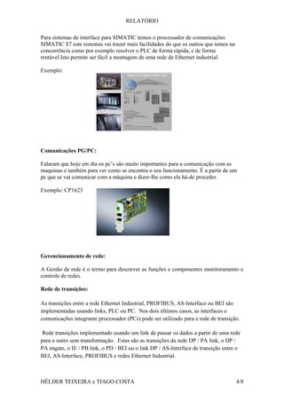 RELATÓRIO
Para sistemas de interface para SIMATIC temos o processador de comunicações
SIMATIC S7 este sistemas vai trazer mais facilidades do que os outros que temos na
concorrência como por exemplo resolver o PLC de forma rápida, e de forma
rentável.Isto permite ser fácil a montagem de uma rede de Ethernet industrial.
Exemplo:
Comunicações PG/PC:
Falaram que hoje em dia os pc’s são muito importantes para a comunicação com as
maquinas e também para ver como se encontra o seu funcionamento. È a partir de um
pc que se vai comunicar com a máquina e dizer-lhe como ela há-de proceder.
Exemplo: CP1623
Gerencionamento de rede:
A Gestão de rede é o termo para descrever as funções e componentes monitoramento e
controle de redes.
Rede de transições:
As transições entre a rede Ethernet Industrial, PROFIBUS, AS-Interface ou BEI são
implementadas usando links, PLC ou PC. Nos dois últimos casos, as interfaces e
comunicações integrante processador (PCs) pode ser utilizado para a rede de transição.
Rede transições implementado usando um link de passar os dados a partir de uma rede
para o outro sem transformação. Estas são as transições da rede DP / PA link, o DP /
PA engate, o IE / PB link, o PD / BEI ou o link DP / AS-Interface de transição entre o
BEI, AS-Interface, PROFIBUS e redes Ethernet Industrial.
HÉLDER TEIXEIRA e TIAGO COSTA 4/8
 