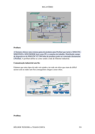 RELATÓRIO
Profinet:
A Siemens oferece uma extensa gama de produtos para Profinet que inclui o SIMATIC,
SIMOTION e SINUMERIK bem como PCs e estações de trabalho. Distribuído campo
de dispositivos do SIMATIC ET 200 linha de produtos pode ser conectado diretamente
à Profinet. A profinet define-se como sendo a rede de Ethernet industrial.
Comunicação industrial sem fio:
Falamos que estes tipos de rede veio ajudar a ter rede em sítios que eram de difícil
acesso com as redes sem fios conseguimos chegar a esses sítios.
Profibus:
HÉLDER TEIXEIRA e TIAGO COSTA 5/8
 