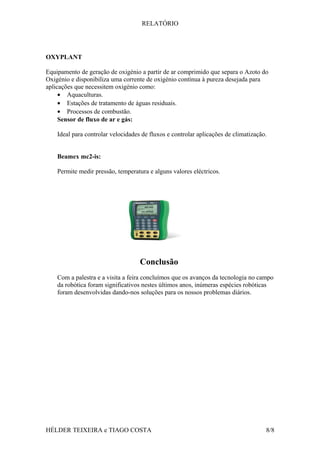 RELATÓRIO
OXYPLANT
Equipamento de geração de oxigénio a partir de ar comprimido que separa o Azoto do
Oxigénio e disponibiliza uma corrente de oxigénio contínua à pureza desejada para
aplicações que necessitem oxigénio como:
• Aquaculturas.
• Estações de tratamento de águas residuais.
• Processos de combustão.
Sensor de fluxo de ar e gás:
Ideal para controlar velocidades de fluxos e controlar aplicações de climatização.
Beamex mc2-is:
Permite medir pressão, temperatura e alguns valores eléctricos.
Conclusão
Com a palestra e a visita a feira concluímos que os avanços da tecnologia no campo
da robótica foram significativos nestes últimos anos, inúmeras espécies robóticas
foram desenvolvidas dando-nos soluções para os nossos problemas diários.
HÉLDER TEIXEIRA e TIAGO COSTA 8/8
 