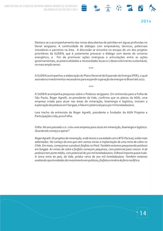 14
Destaca-se o acompanhamento das novas descobertas de petróleo em águas profundas no
litoral sergipano. A continuidade de diálogos com empresários, técnicos, potenciais
inovadores e parceiros na área. A discussão se encontra no escopo de um dos projetos
prioritários da SUDEN, que é justamente provocar o diálogo com atores do universo
energético, a fim de promover ações sinérgicas e articulações entre as ações
governamentais, as potencialidades e necessidades locais e o desenvolvimento sustentável,
nomaisamplosenso.
***
ASUDEN acompanhou a elaboração do Plano Decenal de Expansão de Energia (PDE), o qual
assinalaosinvestimentosnecessáriosparaexpandirageraçãodeenergianoBrasilaté2022.
***
A SUDEN acompanha pesquisas sobre o Potássio sergipano. Em entrevista para a Folha de
São Paulo, Roger Agnelli, ex-presidente da Vale, confirma que os planos da AGN, uma
empresa criada para atuar nas áreas de mineração, bioenergia e logística, incluem a
exploraçãodepotássioemSergipe,efalaempotencialpara500miltoneladas/ano.
Leia trecho da entrevista de Roger Agnelli, presidente e fundador da AGN Projetos e
ParticipaçõesLtda,praaFolha:
Folha: No ano passado o sr. criou uma empresa para atuar em mineração, bioenergia e logística.
Quandoelacomeçaaoperar?
RogerAgnelli:Osprojetosdemineração,ondetemosasociedadecomoBTGPactual,estãomais
adiantados. No começo do ano que vem vamos iniciar a implantação de uma mina de cobre no
Chile. Em maio, começamos a produzir fosfato no Pará.Também estamos pesquisando potássio
em Sergipe. As minas de cobre e fosfato começam pequenas, com potencial para crescer. A de
potássiotemportemédio,compotencialde500miltoneladas/ano.OBrasilimportaquasetudo.
A única mina do país, da Vale, produz cerca de 700 mil toneladas/ano. Também estamos
avaliandooportunidadesdeinvestimentoempotássio,fosfatoeminériodeferronaÁfrica.
2014
 