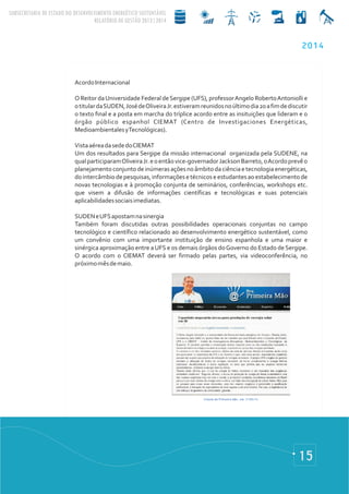 15
2014
AcordoInternacional
O Reitor daUniversidade Federal deSergipe (UFS), professorAngelo RobertoAntoniolli e
otitulardaSUDEN,JosédeOliveiraJr.estiveramreunidosnoúltimodia20afimdediscutir
o texto final e a posta em marcha do tríplice acordo entre as insituições que lideram e o
órgão público espanhol CIEMAT (Centro de Investigaciones Energéticas,
MedioambientalesyTecnológicas).
VistaaéreadasededoCIEMAT
Um dos resultados para Sergipe da missão internacional organizada pela SUDENE, na
qualparticiparamOliveiraJr.eoentãovice-governadorJacksonBarreto,oAcordoprevêo
planejamentoconjuntodeinúmerasaçõesnoâmbitodaciênciaetecnologiaenergéticas,
dointercâmbiodepesquisas,informaçõesetécnicoseestudantesaoestabelecimentode
novas tecnologias e à promoção conjunta de seminários, conferências, workshops etc.
que visem a difusão de informações científicas e tecnológicas e suas potenciais
aplicabilidadessociaisimediatas.
SUDENeUFSapostamnasinergia
Também foram discutidas outras possibilidades operacionais conjuntas no campo
tecnológico e científico relacionado ao desenvolvimento energético sustentável, como
um convênio com uma importante instituição de ensino espanhola e uma maior e
sinérgica aproximação entre aUFS e os demais órgãos doGoverno do Estado deSergipe.
O acordo com o CIEMAT deverá ser firmado pelas partes, via videoconferência, no
próximomêsdemaio.
 