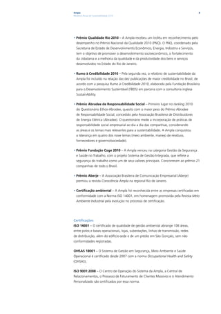 Ampla                                                                                      8
Relatório Anual de Sustentabilidade 2010




• Prêmio Qualidade Rio 2010 – A Ampla recebeu um troféu em reconhecimento pelo
  desempenho no Prêmio Nacional da Qualidade 2010 (PNQ). O PNQ, coordenado pela
  Secretaria de Estado de Desenvolvimento Econômico, Energia, Indústria e Serviços,
  tem o objetivo de promover o desenvolvimento socioeconômico, o fortalecimento
  da cidadania e a melhoria da qualidade e da produtividade dos bens e serviços
  desenvolvidos no Estado do Rio de Janeiro.

• Rumo à Credibilidade 2010 – Pela segunda vez, o relatório de sustentabilidade da
  Ampla foi incluído na relação das dez publicações de maior credibilidade no Brasil, de
  acordo com a pesquisa Rumo à Credibilidade 2010, elaborada pela Fundação Brasileira
  para o Desenvolvimento Sustentável (FBDS) em parceria com a consultoria inglesa
  SustainAbility.

• Prêmio Abradee de Responsabilidade Social – Primeiro lugar no ranking 2010
  do Questionário Ethos-Abradee, quesito com o maior peso do Prêmio Abradee
  de Responsabilidade Social, concedido pela Associação Brasileira de Distribuidores
  de Energia Elétrica (Abradee). O questionário mede a incorporação de práticas de
  responsabilidade social empresarial ao dia a dia das companhias, considerando
  as áreas e os temas mais relevantes para a sustentabilidade. A Ampla conquistou
  a liderança em quatro dos nove temas (meio ambiente, manejo de resíduos,
  fornecedores e governo/sociedade).

• Prêmio Fundação Coge 2010 – A Ampla venceu na categoria Gestão da Segurança
  e Saúde no Trabalho, com o projeto Sistema de Gestão Integrada, que reflete a
  segurança do trabalho como um de seus valores principais. Concorreram ao prêmio 21
  companhias de todo o Brasil.

• Prêmio Aberje – A Associação Brasileira de Comunicação Empresarial (Aberje)
  premiou a revista Consciência Ampla na regional Rio de Janeiro.

• Certificação ambiental – A Ampla foi reconhecida entre as empresas certificadas em
  conformidade com a Norma ISO 14001, em homenagem promovida pela Revista Meio
  Ambiente Industrial pela evolução no processo de certificação.




Certificações
ISO 14001 – O certificado de qualidade de gestão ambiental abrange 106 áreas,
entre polos e bases operacionais, lojas, subestações, linhas de transmissão, redes
de distribuição, além do edifício-sede e de um prédio em São Gonçalo, sem não
conformidades registradas.

OHSAS 18001 – O Sistema de Gestão em Segurança, Meio Ambiente e Saúde
Operacional é certificado desde 2007 com a norma Occupational Health and Safety
(OHSAS).

ISO 9001:2008 – O Centro de Operação do Sistema da Ampla, a Central de
Relacionamentos, o Processo de Faturamento de Clientes Massivos e o Atendimento
Personalizado são certificados por essa norma.
 
