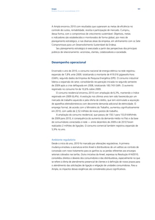 Ampla                                                                                     101
Relatório Anual de Sustentabilidade 2010




A Ampla encerrou 2010 com resultados que superaram as metas de eficiência no
controle de custos, rentabilidade, receita e participação de mercado. Cumpriu,
dessa forma, com o compromisso de crescimento sustentável. Objetivos, metas
e indicadores são estabelecidos e monitorados de forma global, por meio de
planejamento estratégico, e nas diversas áreas da empresa, em alinhamento com os Sete
Compromissos para um Desenvolvimento Sustentável da Endesa.
      Seu planejamento estratégico é executado a partir das perspectivas dos principais
públicos de relacionamento: acionistas, clientes, colaboradores e sociedade.



Desempenho operacional

Encerrado o ano de 2010, o consumo nacional de energia elétrica na rede registrou
expansão de 7,8% ante 2009, totalizando o montante de 419.016 gigawatts-hora
(GWh), segundo dados da Empresa de Pesquisa Energética (EPE). O consumo industrial
liderou a expansão do setor, consolidando recuperação iniciada no segundo semestre
de 2009 após a crise deflagrada em 2008, totalizando 183.743 GWh. O aumento
registrado no consumo foi de 10,6% sobre 2009.
      O consumo residencial encerrou 2010 com ampliação de 6,3%, mantendo o índice
registrado em 2009 (6,4%). A evolução nos últimos anos tem sido favorecida por um
mercado de trabalho aquecido e pela oferta de crédito, que tem estimulado a aquisição
de aparelhos eletrodomésticos com decorrente demanda adicional de eletricidade. O
emprego formal, de acordo com o Ministério do Trabalho, aumentou significativamente
em 2010, com saldo de 2,52 milhões de novos postos de trabalho.
      A ampliação do consumo residencial, que passou de 150,1 para 153,9 kWh/mês
de 2009 para 2010, é consequência do aumento da demanda média no País e da base
de consumidores conectados à rede — entre dezembro de 2009 e de 2010 foram
realizados 2 milhões de ligações. O consumo comercial também registrou expansão de
5,9% no ano.



Ambiente regulatório
Desde o início do ano, 2010 foi marcado por alterações regulatórias. A primeira
mudança envolveu a assinatura entre Aneel e distribuidoras de um aditivo ao contrato de
concessão com novo tratamento para os ganhos ou as perdas referentes aos encargos
setoriais cobrados nas tarifas. Outra iniciativa da Aneel, expressa na Resolução 414/2010,
consolidou direitos e deveres dos consumidores e das distribuidoras, especialmente no que
se refere à oferta de atendimento presencial de clientes e à definição de novos prazos para
o atendimento das solicitações de ligação e religação de unidades consumidoras. Para a
Ampla, os impactos dessas exigências são considerados pouco significativos.
 