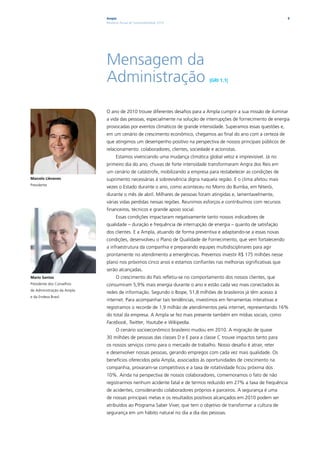 Ampla                                                                                  9
                            Relatório Anual de Sustentabilidade 2010




                            Mensagem da
                            Administração                                     |GRI 1.1|




                            O ano de 2010 trouxe diferentes desafios para a Ampla cumprir a sua missão de iluminar
                            a vida das pessoas, especialmente na solução de interrupções de fornecimento de energia
                            provocadas por eventos climáticos de grande intensidade. Superamos essas questões e,
                            em um cenário de crescimento econômico, chegamos ao final do ano com a certeza de
                            que atingimos um desempenho positivo na perspectiva de nossos principais públicos de
                            relacionamento: colaboradores, clientes, sociedade e acionistas.
                                  Estamos vivenciando uma mudança climática global veloz e imprevisível. Já no
                            primeiro dia do ano, chuvas de forte intensidade transformaram Angra dos Reis em
                            um cenário de catástrofe, mobilizando a empresa para restabelecer as condições de
Marcelo Llévenes            suprimento necessárias à sobrevivência digna naquela região. E o clima afetou mais
Presidente
                            vezes o Estado durante o ano, como aconteceu no Morro do Bumba, em Niterói,
                            durante o mês de abril. Milhares de pessoas foram atingidas e, lamentavelmente,
                            várias vidas perdidas nessas regiões. Reunimos esforços e contribuímos com recursos
                            financeiros, técnicos e grande apoio social.
                                  Essas condições impactaram negativamente tanto nossos indicadores de
                            qualidade – duração e frequência de interrupção de energia – quanto de satisfação
                            dos clientes. E a Ampla, atuando de forma preventiva e adaptando-se a essas novas
                            condições, desenvolveu o Plano de Qualidade de Fornecimento, que vem fortalecendo
                            a infraestrutura da companhia e preparando equipes multidisciplinares para agir
                            prontamente no atendimento a emergências. Prevemos investir R$ 175 milhões nesse
                            plano nos próximos cinco anos e estamos confiantes nas melhorias significativas que
                            serão alcançadas.
Mario Santos                      O crescimento do País refletiu-se no comportamento dos nossos clientes, que
Presidente dos Conselhos    consumiram 5,9% mais energia durante o ano e estão cada vez mais conectados às
de Administração da Ampla
                            redes de informação. Segundo o Ibope, 51,8 milhões de brasileiros já têm acesso à
e da Endesa Brasil
                            internet. Para acompanhar tais tendências, investimos em ferramentas interativas e
                            registramos o recorde de 1,9 milhão de atendimentos pela internet, representando 16%
                            do total da empresa. A Ampla se fez mais presente também em mídias sociais, como
                            Facebook, Twitter, Youtube e Wikipedia.
                                  O cenário socioeconômico brasileiro mudou em 2010. A migração de quase
                            30 milhões de pessoas das classes D e E para a classe C trouxe impactos tanto para
                            os nossos serviços como para o mercado de trabalho. Nosso desafio é atrair, reter
                            e desenvolver nossas pessoas, gerando empregos com cada vez mais qualidade. Os
                            benefícios oferecidos pela Ampla, associados às oportunidades de crescimento na
                            companhia, provaram-se competitivos e a taxa de rotatividade ficou próxima dos
                            10%. Ainda na perspectiva de nossos colaboradores, comemoramos o fato de não
                            registrarmos nenhum acidente fatal e de termos reduzido em 27% a taxa de frequência
                            de acidentes, considerando colaboradores próprios e parceiros. A segurança é uma
                            de nossas principais metas e os resultados positivos alcançados em 2010 podem ser
                            atribuídos ao Programa Saber Viver, que tem o objetivo de transformar a cultura de
                            segurança em um hábito natural no dia a dia das pessoas.
 