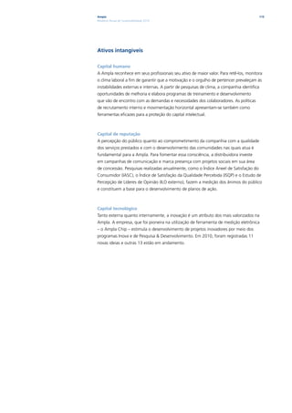 Ampla                                                                                        115
Relatório Anual de Sustentabilidade 2010




Ativos intangíveis

Capital humano
A Ampla reconhece em seus profissionais seu ativo de maior valor. Para retê-los, monitora
o clima laboral a fim de garantir que a motivação e o orgulho de pertencer prevaleçam às
instabilidades externas e internas. A partir de pesquisas de clima, a companhia identifica
oportunidades de melhoria e elabora programas de treinamento e desenvolvimento
que vão de encontro com as demandas e necessidades dos colaboradores. As políticas
de recrutamento interno e movimentação horizontal apresentam-se também como
ferramentas eficazes para a proteção do capital intelectual.



Capital de reputação
A percepção do público quanto ao comprometimento da companhia com a qualidade
dos serviços prestados e com o desenvolvimento das comunidades nas quais atua é
fundamental para a Ampla. Para fomentar essa consciência, a distribuidora investe
em campanhas de comunicação e marca presença com projetos sociais em sua área
de concessão. Pesquisas realizadas anualmente, como o Índice Aneel de Satisfação do
Consumidor (IASC), o Índice de Satisfação da Qualidade Percebida (ISQP) e o Estudo de
Percepção de Líderes de Opinião (ILO externo), fazem a medição dos ânimos do público
e constituem a base para o desenvolvimento de planos de ação.



Capital tecnológico
Tanto externa quanto internamente, a inovação é um atributo dos mais valorizados na
Ampla. A empresa, que foi pioneira na utilização de ferramenta de medição eletrônica
– o Ampla Chip – estimula o desenvolvimento de projetos inovadores por meio dos
programas Inova e de Pesquisa & Desenvolvimento. Em 2010, foram registradas 11
novas ideias e outras 13 estão em andamento.
 