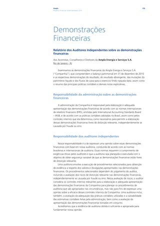 Ampla                                                                                    126
Relatório Anual de Sustentabilidade 2010




Demonstrações
Financeiras
Relatório dos Auditores Independentes sobre as demonstrações
financeiras

Aos Acionistas, Conselheiros e Diretores da Ampla Energia e Serviços S.A.
Rio de Janeiro - RJ

     Examinamos as demonstrações financeiras da Ampla Energia e Serviços S.A.
(“Companhia”), que compreendem o balanço patrimonial em 31 de dezembro de 2010
e as respectivas demonstrações do resultado, do resultado abrangente, das mutações do
patrimônio líquido e dos fluxos de caixa para o exercício findo naquela data, assim como
o resumo das principais práticas contábeis e demais notas explicativas.



Responsabilidade da administração sobre as demonstrações
financeiras

    A administração da Companhia é responsável pela elaboração e adequada
apresentação das demonstrações financeiras de acordo com as normas internacionais
de relatório financeiro (IFRS), emitidas pelo International Accounting Standards Board
– IASB, e de acordo com as práticas contábeis adotadas no Brasil, assim como pelos
controles internos que ela determinou como necessários para permitir a elaboração
dessas demonstrações financeiras livres de distorção relevante, independentemente se
causada por fraude ou erro.



Responsabilidade dos auditores independentes

     Nossa responsabilidade é a de expressar uma opinião sobre essas demonstrações
financeiras com base em nossa auditoria, conduzida de acordo com as normas
brasileiras e internacionais de auditoria. Essas normas requerem o cumprimento de
exigências éticas pelos auditores e que a auditoria seja planejada e executada com o
objetivo de obter segurança razoável de que as demonstrações financeiras estão livres
de distorção relevante.
     Uma auditoria envolve a execução de procedimentos selecionados para obtenção
de evidência a respeito dos valores e divulgações apresentados nas demonstrações
financeiras. Os procedimentos selecionados dependem do julgamento do auditor,
incluindo a avaliação dos riscos de distorção relevante nas demonstrações financeiras,
independentemente se causada por fraude ou erro. Nessa avaliação de riscos, o auditor
considera os controles internos relevantes para a elaboração e adequada apresentação
das demonstrações financeiras da Companhia para planejar os procedimentos de
auditoria que são apropriados nas circunstâncias, mas não para fins de expressar uma
opinião sobre a eficácia desses controles internos da Companhia. Uma auditoria inclui,
também, a avaliação da adequação das práticas contábeis utilizadas e a razoabilidade
das estimativas contábeis feitas pela administração, bem como a avaliação da
apresentação das demonstrações financeiras tomadas em conjunto.
     Acreditamos que a evidência de auditoria obtida é suficiente e apropriada para
fundamentar nossa opinião.
 