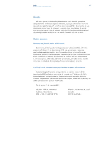 Ampla                                                                                 127
Relatório Anual de Sustentabilidade 2010




Opinião

    Em nossa opinião, as demonstrações financeiras acima referidas apresentam
adequadamente, em todos os aspectos relevantes, a posição patrimonial e financeira
da Ampla Energia e Serviços S.A. em 31 de dezembro de 2010, o desempenho de suas
operações e os seus fluxos de caixa para o exercício findo naquela data, de acordo
com as normas internacionais de relatório financeiro (IFRS) emitidas pelo International
Accounting Standards Board – IASB e as práticas contábeis adotadas no Brasil.



Outros assuntos

Demonstrações do valor adicionado

     Examinamos, também, as demonstrações do valor adicionado (DVA), referentes
ao exercício findo em 31 de dezembro de 2010, cuja apresentação é requerida
pela legislação societária brasileira para Companhias abertas, e como informação
suplementar pelas IFRS que não requerem a apresentação da DVA. Essas demonstrações
foram submetidas aos mesmos procedimentos de auditoria descritos anteriormente
e, em nossa opinião, estão adequadamente apresentadas, em todos os seus aspectos
relevantes, em relação às demonstrações financeiras tomadas em conjunto.



Auditoria dos valores correspondentes ao exercício anterior

    As demonstrações financeiras correspondentes ao exercício findo em 31 de
dezembro de 2009 e o balanço patrimonial de transição em 1º de janeiro de 2009,
apresentados para fins de comparação, foram anteriormente auditados por outros
auditores independentes que emitiram relatório de auditoria, datado em 29 de março de
2011, que não conteve qualquer modificação.

      Rio de Janeiro 29 de março de 2011


      DELOITTE TOUCHE TOHMATSU                       Antônio Carlos Brandão de Sousa
      Auditores Independentes                        Contador
      CRC- n° 2SP 011.609/O-8-“F” RJ                 CRC 1RJ 65.976/O-4
 