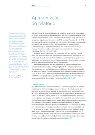 Ampla                                                                                        11
                            Relatório Anual de Sustentabilidade 2010




                            Apresentação
                            do relatório
“Faço parte de uma          O Relatório Anual de Sustentabilidade é uma importante ferramenta de comunicação
empresa parceira da         da Ampla com seus públicos de relacionamento. Nele estão contidas informações sobre
                            o desempenho econômico, social e ambiental relativas a todas as bases operacionais da
Ampla para projetos
                            companhia, no período compreendido entre 1º de janeiro e 31 de dezembro de 2010.
de redes aéreas e
                            A companhia não mantém subsidiárias nem joint ventures. O conteúdo está organizado
subterrâneas, que           em capítulos que remetem aos Sete Compromissos para um Desenvolvimento
têm muita influência        Sustentável, nos quais as empresas controladas pela Endesa baseiam sua atuação:
na qualidade do             Conduta, Acionistas, Sociedade, Clientes, Pessoas, Meio Ambiente e Inovação e
serviço prestado. É         Criatividade. |GRI 3.1, 3.3, 3.6, 3.7, 3.8|
a primeira vez que a              Buscando aprimorar a comunicação transparente com seus públicos, a Ampla
                            utiliza pelo sexto ano consecutivo as diretrizes da Global Reporting Initiative (GRI) para
gente participa de um
                            a elaboração de seu Relatório de Sustentabilidade. Mais de mil empresas pelo mundo
encontro para discutir
                            já adotaram, voluntariamente, as diretrizes da organização internacional que estimula a
essas questões de           demanda por informações relativas às práticas sustentáveis.
sustentabilidade e acho           Os dados financeiros seguem, pelo primeiro ano, as normas internacionais de
que vai ajudar muito no     contabilidade (International Financial Reporting Standards – IFRS), o que determinou
nosso trabalho como         algumas alterações em resultados publicados em 2009, que são devidamente indicadas
parceira.”                  ao longo do documento. Outras referências são certificações de qualidade (ISO 9000, ISO
                            14001 e OHSAS 18001), mensuração de emissões atmosféricas de acordo com a norma
Maria das Graças Martins,   ISO 14064 e regulações brasileiras aplicadas a relações trabalhistas. As informações de
da empresa Montacon         caráter socioambiental são verificadas internamente. |GRI 3.9, 3.10, 3.11|



                            Conteúdo |GRI 3.5|
                            Para definir a relevância dos temas abordados, a Ampla realizou processo de consulta
                            aos públicos de relacionamento para os quais o relatório é dirigido, de acordo com
                            orientação da GRI. Constou de avaliação do documento anterior, publicado em maio
                            de 2010, e discussão sobre assuntos considerados de maior importância. Realizada com
                            o apoio de consultoria externa, a consulta foi baseada em dois encontros presenciais,
                            um com públicos externos e outro com público interno, contatos por e-mail e telefone.
                            Além de fortalecer a participação desses grupos na identificação e validação de assuntos
                            para o relatório 2010, os painéis representaram uma oportunidade de diálogo e
                            envolvimento desses públicos na gestão da sustentabilidade e na preparação da Ampla
                            para o tratamento e a divulgação do seu desempenho sobre esses aspectos. |GRI 3.2|
                                  O processo foi iniciado a partir do mapeamento dos principais públicos, levando-
                            se em conta a sua representatividade e a relação com os assuntos relevantes para a
                            sustentabilidade da empresa. Esses aspectos são contemplados na definição dos Sete
                            Princípios para um Desenvolvimento Sustentável que orientam a atuação das empresas
                            Endesa (mais informações no capítulo Compromissos). |GRI 4.15|
 