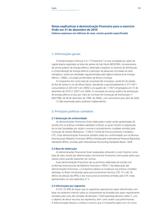 Ampla                                                                                    134
Relatório Anual de Sustentabilidade 2010




Notas explicativas à demonstração financeira para o exercício
findo em 31 de dezembro de 2010
(Valores expressos em milhares de reais, exceto quando especificado)




1. Informações gerais

     A Ampla Energia e Serviços S.A. (“Companhia”) é uma sociedade por ações de
capital aberto registrada na bolsa de valores de São Paulo (BOVESPA), concessionária
de serviço público de energia elétrica, destinada a explorar os sistemas de distribuição
e comercialização de energia elétrica e participar de pesquisas vinculadas ao setor
energético, sendo tais atividades regulamentadas pela Agência Nacional de Energia
Elétrica – ANEEL, vinculada ao Ministério de Minas e Energia.
     A Companhia tem como área de concessão 66 municípios, sendo 65 do estado
do Rio de Janeiro e um de Minas Gerais, atendendo a aproximadamente 2.317 mil(*)
consumidores (2.320 mil(*) em 2009) e um quadro de 1.176(*) empregados em 31 de
dezembro de 2010 (1.235(*) em 2009). A concessão do serviço público de distribuição
de energia elétrica se deu por meio do Contrato de Concessão de Distribuição nº
005/1996, de 09 de dezembro de 1996, da ANEEL, com vencimento para abril de 2026.
     (*) Não examinado pelos auditores independentes



2. Principais políticas contábeis

2.1 Declaração de conformidade
     As demonstrações financeiras foram elaboradas e estão sendo apresentadas de
acordo com as práticas contábeis adotadas no Brasil, as quais incluem as disposições
da Lei das Sociedades por Ações e normas e procedimentos contábeis emitidos pela
Comissão de Valores Mobiliários – CVM e Comitê de Pronunciamentos Contábeis –
CPC. Estas demonstrações financeiras também estão em conformidade com as Normas
Internacionais Relatório Financeiro (IFRSs) emitidas pelo International Financial Reporting
Standards (IFRSs), emitidas pelo International Accounting Standards Board - IASB

2.2 Base de elaboração
     As demonstrações financeiras foram preparadas utilizando o custo histórico como
base de valor, exceto por determinados instrumentos financeiros mensurados pelos seus
valores justos quando requerido nas normas.
     Essas demonstrações financeiras são as primeiras elaboradas de acordo com
as Normas Internacionais de Relatório Financeiro (“IFRSs”). Na elaboração das
demonstrações financeiras, a Companhia adotou as mudanças nas práticas contábeis
adotadas no Brasil introduzidas pelos pronunciamentos técnicos CPC 15 a 40. Os
efeitos da adoção dos IFRSs e dos novos pronunciamentos emitidos pelo CPC estão
apresentados na nota explicativa nº 3.

2.3 Informações por segmento
     O CPC 22 (IFRS 8) requer que os segmentos operacionais sejam identificados com
base nos relatórios internos sobre os componentes da Entidade que sejam regularmente
revisados pelo mais alto tomador de decisões (“chief operating decision maker”), com
o objetivo de alocar recursos aos segmentos, bem como avaliar suas performances.
A Administração efetuou a análise e concluiu que a Companhia opera com um único
 