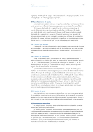 Ampla                                                                                    135
Relatório Anual de Sustentabilidade 2010




segmento – Distribuição de Energia - não sendo aplicável a divulgação especifica de uma
nota explicativa de “informações por segmento”.

2.4 Reconhecimento de receita
      A receita é reconhecida na extensão em que for provável que benefícios econômicos
serão gerados para a Companhia e quando possa ser mensurada de forma confiável.
      Os serviços de distribuição de energia elétrica são medidos através da entrega de
energia elétrica ocorrida em um determinado período. Essa medição ocorre de acordo
com o calendário de leitura estabelecido pela Companhia. O faturamento dos serviços de
distribuição de energia elétrica é, portanto, efetuado de acordo com esse calendário de
leitura, sendo a receita de serviços registrada à medida em que as faturas são emitidas. Com
a finalidade de adequar as leituras ao período de competência, os serviços prestados entre a
data da leitura e o encerramento de cada mês são registrados através de estimativa.

2.4.1 Receita não faturada
    Corresponde à receita de fornecimento de energia elétrica, entregue e não faturada
ao consumidor, e à receita de utilização da rede de distribuição não faturada, calculada
em base estimada, referente ao período após a medição mensal e até o último dia do
mês.

2.4.2 Receita de construção
       A ICPC 01 estabelece que o concessionário de energia elétrica deve registrar e
mensurar a receita dos serviços que presta de acordo com os Pronunciamentos Técnicos
CPC 17 – Contratos de Construção (serviços de construção ou melhoria) e CPC 30 –
Receitas (serviços de operação – fornecimento de energia elétrica), mesmo quando
regidos por um único contrato de concessão.
       A Companhia contabiliza receitas e custos relativos a serviços de construção ou
melhoria da infraestrutura utilizada na prestação dos serviços de distribuição de energia
elétrica. A margem de construção adotada é estabelecida como sendo igual a zero,
considerando que: (i) a atividade fim da Companhia é a distribuição de energia elétrica;
(ii) toda receita de construção está relacionada com a construção de infraestrutura
para o alcance da sua atividade fim, ou seja, a distribuição de energia elétrica; e (iii)
a Companhia terceiriza a construção da infraestrutura com partes não relacionadas.
Mensalmente, a totalidade das adições efetuadas ao ativo intangível em curso é
transferida para o resultado, como custo de construção, após dedução dos recursos
provenientes do ingresso de obrigações especiais.

2.4.3 Receita de juros
     A receita de juros é reconhecida pelo método linear com base no tempo e na taxa
de juros efetiva sobre o montante do principal em aberto, sendo a taxa de juros efetiva
aquela que desconta exatamente os recebimentos de caixa futuros estimados durante a
vida estimada do ativo financeiro em relação ao valor contábil líquido inicial deste ativo.

2.5 Instrumentos financeiros
     Os ativos e passivos financeiros são reconhecidos quando a Companhia parte das
disposições contratuais do instrumento.
     Os ativos e passivos financeiros são inicialmente mensurados pelo valor justo. Os
custos da transação diretamente atribuíveis à aquisição ou emissão de ativos e passivos
financeiros (exceto por ativos e passivos financeiros reconhecidos ao valor justo no
resultado) são acrescidos ou deduzidos do valor justo dos ativos ou passivos financeiros,
se aplicável, após o reconhecimento inicial. Os custos da transação diretamente
atribuíveis à aquisição de ativos e passivos financeiros ao valor justo por meio do
resultado são reconhecidos imediatamente no resultado.
 