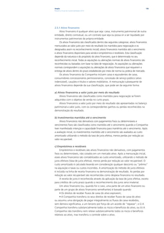Ampla                                                                                         136
Relatório Anual de Sustentabilidade 2010




2.5.1 Ativo financeiro
     Ativo financeiro é qualquer ativo que seja: caixa, instrumento patrimonial de outra
entidade, direito contratual, ou um contrato que seja ou possa vir a ser liquidado por
instrumentos patrimoniais da própria entidade.
     Os ativos financeiros são classificados dentro das seguintes categorias: ativos financeiros
mensurados ao valor justo por meio do resultado (os mantidos para negociação e os
designados assim no reconhecimento inicial); ativos financeiros mantidos até o vencimento
e ativos financeiros disponíveis para venda e empréstimos e recebíveis. Esta classificação
depende da natureza e do propósito do ativo financeiro, que é determinada no seu
reconhecimento inicial. Todas as aquisições ou alienações normais de ativos financeiros são
reconhecidas ou baixadas com base na data de negociação. As aquisições ou alienações
normais correspondem a aquisições ou alienações de ativos financeiros que requerem a
entrega de ativos dentro do prazo estabelecido por meio de norma ou prática de mercado.
     Os ativos financeiros da Companhia incluem caixa e equivalentes de caixa,
consumidores concessionários permissionários, concessão de serviço público (ativo
indenizável), cauções e títulos e valores mobiliários. A mensuração subsequente de
ativos financeiros depende da sua classificação, que pode ser da seguinte forma:

a) Ativos financeiros a valor justo por meio do resultado
     Ativos financeiros são classificados como mantidos para negociação se forem
adquiridos com o objetivo de venda no curto prazo.
     Ativos financeiros a valor justo por meio do resultado são apresentados no balanço
patrimonial a valor justo, com os correspondentes ganhos ou perdas reconhecidos na
demonstração do resultado.

b) Investimentos mantidos até o vencimento
     Ativos financeiros não derivativos com pagamentos fixos ou determináveis e
vencimentos fixos são classificados como mantidos até o vencimento quando a Companhia
tiver manifestado intenção e capacidade financeira para mantê-los até o vencimento. Após
a avaliação inicial, os investimentos mantidos até o vencimento são avaliados ao custo
amortizado utilizando o método da taxa de juros efetiva, menos perdas por redução ao
valor recuperável.

c) Empréstimos e recebíveis
     Empréstimos e recebíveis são ativos financeiros não derivativos, com pagamentos
fixos ou determináveis, não cotados em um mercado ativo. Após a mensuração inicial,
esses ativos financeiros são contabilizados ao custo amortizado, utilizando o método de
juros efetivos (taxa de juros efetiva), menos perda por redução ao valor recuperável. O
custo amortizado é calculado levando em consideração qualquer desconto ou “prêmio”
na aquisição e taxas ou custos incorridos. A amortização do método de juros efetivos
é incluída na linha de receita financeira na demonstração de resultado. As perdas por
redução ao valor recuperável são reconhecidas como despesa financeira no resultado.
     A receita de juros é reconhecida através da aplicação da taxa de juros efetiva, exceto
para créditos de curto prazo quando o reconhecimento dos juros seria imaterial.
     Um ativo financeiro (ou, quando for o caso, uma parte de um ativo financeiro ou
parte de um grupo de ativos financeiros semelhantes) é baixado quando:
     • Os direitos de receber fluxos de caixa do ativo expirarem;
     • A Companhia transferiu os seus direitos de receber fluxos de caixa do ativo
ou assumiu uma obrigação de pagar integralmente os fluxos de caixa recebidos,
sem demora significativa, a um terceiro por força de um acordo de “repasse”; e (i) A
Companhia transferiu substancialmente todos os riscos e benefícios do ativo, ou (ii) A
Companhia não transferiu nem reteve substancialmente todos os riscos e benefícios
relativos ao ativo, mas transferiu o controle sobre o ativo.
 