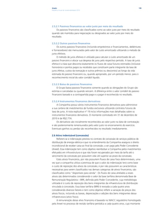 Ampla                                                                                  138
Relatório Anual de Sustentabilidade 2010




2.5.2.1 Passivos financeiros ao valor justo por meio do resultado
     Os passivos financeiros são classificados como ao valor justo por meio do resultado
quando são mantidos para negociação ou designados ao valor justo por meio do
resultado.

2.5.2.2 Outros passivos financeiros
     Os outros passivos financeiros (incluindo empréstimos e financiamentos, debêntures
e fornecedores) são mensurados pelo valor de custo amortizado utilizando o método de
juros efetivos.
     O método de juros efetivos é utilizado para calcular o custo amortizado de um
passivo financeiro e alocar sua despesa de juros pelo respectivo período. A taxa de juros
efetiva é a taxa que desconta exatamente os fluxos de caixa futuros estimados (inclusive
honorários e pontos pagos ou recebidos que constituem parte integrante da taxa de
juros efetiva, custos da transação e outros prêmios ou descontos) ao longo da vida
estimada do passivo financeiro ou, quando apropriado, por um período menor, para o
reconhecimento inicial do valor contábil líquido.

2.5.2.3 Baixa de passivos financeiros
     O Grupo baixa passivos financeiros somente quando as obrigações do Grupo são
extintas e canceladas ou quando vencem. A diferença entre o valor contábil do passivo
financeiro baixado e a contrapartida paga e a pagar é reconhecida no resultado.

2.5.2.4 Instrumentos financeiros derivativos
     A Companhia possui vários instrumentos financeiros derivativos para administrar
a sua carteira de investimentos de fundos exclusivos utilizando contratos futuros de
taxa de juros. A nota explicativa nº 19 inclui informações mais detalhadas sobre os
instrumentos financeiros derivativos. O montante contratado em 31 de dezembro de
2010 é de R$2.774.
     Os derivativos são inicialmente reconhecidos ao valor justo na data de contratação
e são posteriormente remensurados pelo valor justo no encerramento do exercício.
Eventuais ganhos ou perdas são reconhecidos no resultado imediatamente.

2.6 Ativo indenizável (concessão)
      Referem-se à indenização prevista no contrato de concessão de serviços públicos de
distribuição de energia elétrica e que no entendimento da Companhia assegura o direito
incondicional de receber caixa ao final da concessão, a ser pago pelo Poder Concedente
(Aneel). Essa indenização tem como objetivo reembolsar a Companhia pelos investimentos
efetuados em infra-estrutura e que não foram recuperados por meio da tarifa até o
vencimento da concessão por possuírem vida útil superior ao prazo da concessão.
      Estes ativos financeiros, por não possuírem fluxos de caixa fixos determináveis, uma
vez que a companhia utiliza a premissa de que o valor da indenização terá como base
o custo de reposição dos ativos da concessão, e por não possuírem as características
necessárias para serem classificados nas demais categorias de ativos financeiros, são
classificados como “disponíveis para venda”. Os fluxos de caixa atrelados a esses
ativos são determinados considerando o valor da base tarifária denominada Base de
Remuneração Regulatória – BRR, definida pelo Poder Concedente, cuja metodologia
utilizada é o custo de reposição dos bens integrantes da infraestrutura de distribuição
vinculada à concessão. Essa base tarifária (BRR) é revisada a cada quatro anos
considerando diversos fatores e tem como objetivo refletir a variação de preços dos
ativos físicos, incluindo as baixas, depreciações e adições dos bens integrantes dessa
infraestrutura (ativo físico).
      A remuneração desse ativo financeiro é baseada no WACC regulatório homologado
pela Aneel no processo de revisão tarifária periódica a cada quatro anos, cujo montante
 