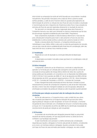 Ampla                                                                                 139
Relatório Anual de Sustentabilidade 2010




está incluído na composição da receita de tarifa faturada aos consumidores e recebida
mensalmente. Nos períodos intercalares entre a data da última e próxima revisão
tarifária periódica, o saldo do ativo financeiro deve ser ajustado pela expectativa da
Administração de aumento ou redução dos seus fluxos de caixa vinculados à atualização
e movimentação dos bens integrantes da infraestrutura (ativo físico). Essas variações da
estimativa de fluxo de caixa são registradas diretamente no resultado do exercício.
     Por não existir um mercado ativo para a negociação desse ativo financeiro, a
Companhia mensura o seu valor justo utilizando os mesmos componentes que da taxa
de remuneração regulatória estabelecida pela Aneel (WACC Regulatório).
     Esses componentes atualizados na data do balanço determinam a nova taxa de
juros utilizada pela Companhia para trazer a valor presente os fluxos de caixa fixos
estabelecidos na última revisão tarifária e previstos até a próxima revisão em 2012.
     Devido a natureza deste ativo financeiro, a Companhia entende que esta
metodologia é a que melhor reflete o valor justo na visão dos participantes do mercado,
uma vez que a taxa de retorno estabelecida pela Aneel leva em consideração, além das
taxas livres de riscos, os demais riscos inerentes ao setor.

2.7 Imobilizado
     Registrado ao custo de aquisição ou construção deduzido da depreciação
acumulada.
     A depreciação acumulada é calculada a taxas que levam em consideração a vida útil
estimada dos bens.

2.8 Ativo intangível
     Compreende o direito de uso da infraestrutura, construída ou adquirida pelo
operador ou fornecida para ser utilizada pela outorgante como parte do contrato de
concessão do serviço público de energia elétrica (direito de cobrar dos usuários do
serviço público por ela prestado), em consonância com as disposições das Deliberações
CVM nºs 553 de 12 de novembro de 2008, 611 de 22 de dezembro de 2009 e 654 de
28 de dezembro de 2010, que aprovam respectivamente o CPC 04 – Ativos Intangíveis,
o ICPC 01 – Contratos de Concessão e o OCPC05 – Contratos de Concessão.
     O ativo intangível está sendo amortizado de forma não linear e limitado ao prazo
remanescente do contrato de concessão da Companhia ou vida útil do bem relacionado,
dos dois o menor. Esse ativo intangível é avaliado ao custo de aquisição, deduzido da
amortização acumulada e das perdas por redução ao valor recuperável, quando aplicável.

2.9 Provisão para redução ao provável valor de realização dos ativos não
circulantes
     No fim de cada exercício, a Companhia revisa o valor contábil dos seus ativos
não circulantes para determinar se há alguma indicação de que esse ativo sofreu
alguma perda por redução ao valor recuperável. Se houver tal indicação, o montante
recuperável do ativo é estimado com a finalidade de mensurar o montante dessa perda,
se houver. Em 31 de dezembro de 2010 e de 2009 não foi identificada necessidade de
reconhecimento de perda por redução ao valor recuperável.

2.10 Provisões
     As provisões são reconhecidas para obrigações presentes (legal ou presumida)
resultante de eventos passados, em que seja possível estimar os valores de forma
confiável e cuja liquidação seja provável.
     O valor reconhecido como provisão é a melhor estimativa das considerações
requeridas para liquidar a obrigação no final de cada período de relatório, considerando-
se os riscos e as incertezas relativos à obrigação. Quando a provisão é mensurada
com base nos fluxos de caixa estimados para liquidar a obrigação, seu valor contábil
 