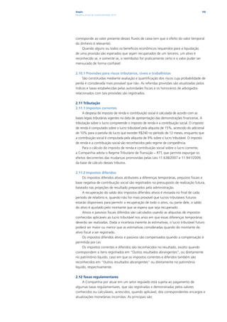 Ampla                                                                                   140
Relatório Anual de Sustentabilidade 2010




corresponde ao valor presente desses fluxos de caixa (em que o efeito do valor temporal
do dinheiro é relevante).
    Quando alguns ou todos os benefícios econômicos requeridos para a liquidação
de uma provisão são esperados que sejam recuperados de um terceiro, um ativo é
reconhecido se, e somente se, o reembolso for praticamente certo e o valor puder ser
mensurado de forma confiável.

2.10.1 Provisões para riscos tributários, cíveis e trabalhistas
     São constituídas mediante avaliação e quantificação dos riscos cuja probabilidade de
perda é considerada mais provável que não. As referidas provisões são atualizadas pelos
índices e taxas estabelecidas pelas autoridades fiscais e os honorários de advogados
relacionados com tais provisões são registrados.

2.11 Tributação
2.11.1 Impostos correntes
     A despesa de imposto de renda e contribuição social é calculada de acordo com as
bases legais tributárias vigentes na data de apresentação das demonstrações financeiras. A
tributação sobre o lucro compreende o imposto de renda e a contribuição social. O imposto
de renda é computado sobre o lucro tributável pela alíquota de 15%, acrescido do adicional
de 10% para a parcela do lucro que exceder R$240 no período de 12 meses, enquanto que
a contribuição social é computada pela alíquota de 9% sobre o lucro tributável. O imposto
de renda e a contribuição social são reconhecidos pelo regime de competência.
     Para o cálculo do imposto de renda e contribuição social sobre o lucro corrente,
a Companhia adota o Regime Tributário de Transição – RTT, que permite expurgar os
efeitos decorrentes das mudanças promovidas pelas Leis 11.638/2007 e 11.941/2009,
da base de cálculo desses tributos.

2.11.2 Impostos diferidos
     Os impostos diferidos ativos atribuíveis a diferenças temporárias, prejuízos fiscais e
base negativa de contribuição social são registrados no pressuposto de realização futura,
baseado nas projeções de resultado preparados pela administração.
     A recuperação do saldo dos impostos diferidos ativos é revisada no final de cada
período de relatório e, quando não for mais provável que lucros tributáveis futuros
estarão disponíveis para permitir a recuperação de todo o ativo, ou parte dele, o saldo
do ativo é ajustado pelo montante que se espera que seja recuperado.
     Ativos e passivos fiscais diferidos são calculados usando as alíquotas de impostos
conhecidas aplicáveis ao lucro tributável nos anos em que essas diferenças temporárias
deverão ser realizadas. Dada a incerteza inerente às estimativas, o lucro tributável futuro
poderá ser maior ou menor que as estimativas consideradas quando do montante do
ativo fiscal a ser registrado.
     Os impostos diferidos ativos e passivos são compensados quando a compensação é
permitida por Lei.
     Os impostos correntes e diferidos são reconhecidos no resultado, exceto quando
correspondem a itens registrados em “Outros resultados abrangentes”, ou diretamente
no patrimônio líquido, caso em que os impostos correntes e diferidos também são
reconhecidos em “Outros resultados abrangentes” ou diretamente no patrimônio
líquido, respectivamente.

2.12 Taxas regulamentares
    A Companhia por atuar em um setor regulado está sujeita ao pagamento de
algumas taxas regulamentares, que são registradas e demonstradas pelos valores
conhecidos ou calculáveis, acrescidos, quando aplicável, dos correspondentes encargos e
atualizações monetárias incorridas. As principais são:
 