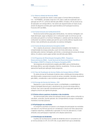 Ampla                                                                                   141
Relatório Anual de Sustentabilidade 2010




2.12.1 Reserva Global de Reversão (RGR)
     Refere-se à provisão dos valores a serem pagos a Centrais Elétricas Brasileiras
S.A. – ELETROBRÁS, calculadas à base de 2,5% sobre o saldo de imobilizado (sem a
aplicação do ICPC 01, conforme definido pela ANEEL), limitada a 3% da receita bruta
de operações com energia elétrica. Tais valores são regulamentados em bases anuais
através de despachos emitidos pela Superintendência de Fiscalização Econômica
Financeira (SFF) da ANEEL.

2.12.2 Conta Consumo de Combustível (CCC)
    Parcela da receita tarifária paga pelas distribuidoras, nos sistemas interligados com
dupla destinação: pagar as despesas com o combustível usado nas térmicas que são
acionadas para garantir as incertezas hidrológicas e; subsidiar parte das despesas com
combustível nos sistemas isolados para permitir que as tarifas elétricas naqueles locais
tenham níveis semelhantes aos praticados nos sistemas interligados.

2.12.3 Conta de Desenvolvimento Energético (CDE)
     Tem o objetivo de promover o desenvolvimento energético dos Estados e a
competitividade da energia produzida, a partir de fontes alternativas, nas áreas
atendidas pelos sistemas interligados, permitindo a universalização do serviço de energia
elétrica. Os valores a serem pagos também são definidos pela ANEEL.

2.12.4 Programas de Eficientização Energética (PEE) – Pesquisa e
Desenvolvimento (P&D) – Fundo Nacional de Desenvolvimento Científico e
Tecnológico (FNDCT) e Empresa de Pesquisa Energética (EPE)
    São programas de reinvestimento exigidos pela ANEEL para as distribuidoras
de energia elétrica, que estão obrigadas a destinar, anualmente, 1% de sua receita
operacional líquida para aplicação nesses programas.

2.12.5 Taxa de Fiscalização do Serviço Público de Energia Elétrica (TFSEE)
    Os valores da taxa de fiscalização incidentes sobre a distribuição de energia elétrica
são diferenciados e proporcionais ao porte do serviço concedido, calculados anualmente
pela ANEEL, considerando o valor econômico agregado pelo concessionário.

2.12.6 Encargo do Serviço do Sistema – ESS
     Representa o custo incorrido para manter a confiabilidade e a estabilidade do
Sistema Interligado Nacional para o atendimento do consumo de energia elétrica
no Brasil. Esse custo é apurado mensalmente pela CCEE e é pago pelos agentes da
categoria consumo aos agentes de geração.

2.13 Outros ativos e passivos circulantes e não circulantes
     São demonstrados pelos valores de realização (ativos) e pelos valores conhecidos ou
calculáveis, acrescidos, quando aplicável, dos correspondentes encargos e atualizações
monetárias incorridas (passivos).

2.14 Participação nos resultados
     A Companhia reconhece um passivo e uma despesa de participação nos resultados
com base em uma fórmula que leva em consideração o alcance de metas operacionais
e objetivos específicos, estabelecidos e aprovados no início de cada exercício. O valor
atribuída a essa participação é registrado como despesa operacional.

2.15 Distribuição de dividendos
    A política de reconhecimento contábil de dividendos está em consonância com
as normas previstas no CPC 25 e ICPC 08, os quais determinam que os dividendos
 