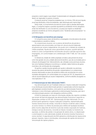 Ampla                                                                                142
Relatório Anual de Sustentabilidade 2010




propostos a serem pagos e que estejam fundamentados em obrigações estatutárias,
devem ser registrados no passivo circulante.
     O estatuto social da Companhia estabelece que, no mínimo, 25% do lucro líquido
anual seja distribuído a título de dividendos, após destinação para reserva legal.
     Desse modo, no encerramento do exercício social e após as devidas destinações
legais, a Companhia registra a provisão equivalente ao dividendo mínimo obrigatório
ainda não distribuído no curso do exercício, ao passo que registra os dividendos
propostos excedentes ao mínimo obrigatório como “dividendo adicional proposto” no
patrimônio líquido.

2.16 Obrigações com benefícios pós-emprego
     A Companhia possui plano de benefício a empregados incluindo planos de pensão
e aposentadoria e assistência médica.
     Os compromissos atuariais com os planos de benefícios de pensão e
aposentadoria são provisionados com base em cálculo atuarial elaborado
anualmente por atuário independente, de acordo com o método da unidade de
crédito projetada, líquido dos ativos garantidores do plano, quando aplicável,
sendo os custos correspondentes reconhecidos durante o período aquisitivo dos
empregados, em conformidade com a Deliberação CVM nº 600, de 7 de outubro
de 2009.
     O método da unidade de crédito projetada considera cada período de serviço
como fato gerador de uma unidade adicional de benefício, que são acumuladas para o
cômputo da obrigação final. Adicionalmente, são utilizadas outras premissas atuariais,
tais como hipóteses biológicas e econômicas e, também, dados históricos de gastos
incorridos e de contribuição dos empregados.
     Os ganhos e perdas atuariais gerados por ajustes e alterações nas premissas
atuariais dos planos de benefícios de pensão e aposentadoria e os compromissos
atuariais relacionados ao plano de assistência médica são reconhecidos em outros
resultados abrangentes, em conformidade com as regras do CPC 33, baseando-se em
cálculo atuarial elaborado por atuário independente, conforme detalhes divulgados na
nota explicativa nº 29.

2.17 Demonstração do Valor Adicionado (“DVA”)
     Essa demonstração tem por finalidade evidenciar a riqueza criada pela Companhia
e sua distribuição durante determinado período e é apresentada conforme requerido
pela legislação societária brasileira, como parte de suas demonstrações financeiras
individuais e como informação suplementar às demonstrações financeiras, pois não é
uma demonstração prevista e nem obrigatória conforme as IFRSs.
     A DVA foi preparada com base em informações obtidas dos registros contábeis
que servem de base de preparação das demonstrações financeiras e seguindo as
disposições contidas no CPC 09 – Demonstração do Valor Adicionado. Em sua
primeira parte apresenta a riqueza criada pela Companhia, representada pelas
receitas (receita bruta das vendas, incluindo os tributos incidentes sobre a mesma,
as outras receitas e os efeitos da provisão para créditos de liquidação duvidosa),
pelos insumos adquiridos de terceiros (custo das vendas e aquisições de materiais,
energia e serviços de terceiros, incluindo os tributos incluídos no momento da
aquisição, os efeitos das perdas e recuperação de valores ativos, e a depreciação
e amortização) e o valor adicionado recebido de terceiros (receitas financeiras e
outras receitas). A segunda parte da DVA apresenta a distribuição da riqueza entre
pessoal, impostos, taxas e contribuições, remuneração de capitais de terceiros e
remuneração de capitais próprios.
 