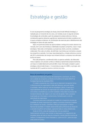 Ampla                                                                                    15
Relatório Anual de Sustentabilidade 2010




Estratégia e gestão

O ciclo de planejamento estratégico da Ampla, denominado Reflexão Estratégica, é
realizado para um horizonte de cinco anos, com revisões anuais no segundo semestre.
As estratégias são construídas a partir da avaliação de variáveis externas e internas,
considerando aspectos relevantes sugeridos por representantes de todos os públicos com
os quais a empresa se relaciona. As contribuições são essenciais para o desdobramento das
estratégias em planos de ação assertivos.
      Após uma profunda análise das oportunidades e ameaças do cenário setorial e do
mercado, bem como das fortalezas e debilidades da própria companhia, nasce o mapa
estratégico. Nele estão contempladas as perspectivas cliente, acionista, sociedade e
colaborador. Para cada uma delas, são definidas macrometas que orientarão a atuação
da companhia no período. Com base nesse desempenho, a Ampla ambiciona construir
até 2013 a distribuidora de energia mais rentável do Brasil e a empresa mais admirada
do Rio de Janeiro.
      Para cada perspectiva, considerando todos os aspectos avaliados, são elaborados
metas e objetivos com precisão numérica e relevância representada proporcionalmente,
com base no modelo Balanced ScoreCard (BSC). Essas informações compõem o plano
estratégico, denominado Ampla +. A nomenclatura surgiu em 2009 e, a princípio, será
mantida até 2013, quando se encerra o ciclo de cinco anos.



Busca da excelência em gestão
Os esforços da Ampla para alcançar alto desempenho culminaram, em 2010,
com a adesão da companhia ao Modelo de Excelência de Gestão (MEG®) da
Fundação Nacional da Qualidade (FNQ).
      O modelo compreende oito critérios que se relacionam da seguinte forma:
o direcionamento da organização é dado pela liderança, que ouve clientes
e sociedade e define ações por meio de estratégias e planos. A execução é
responsabilidade das pessoas da organização que utilizam processos. Esse
ciclo conduz a resultados que, ao serem avaliados e mesurados no processo de
tomada de decisão, dão origem a um novo ciclo de gestão. Todo o processo
é permeado por informação e conhecimento, fechando assim o ciclo de
aprendizado da organização.
      O primeiro passo para a aplicação do modelo foi a criação de uma área de
Qualidade da Gestão responsável por mapear os processos existentes e detalhá-
los no Relatório da Gestão, submetido à FNQ para participação no Prêmio
Nacional da Qualidade. O trabalho desenvolvido pelos profissionais da Ampla foi
o vencedor do prêmio da Fundação, superando todas as metas estabelecidas.
      Ainda em 2010, a área de Qualidade deu início ao projeto de
Gerenciamento da Rotina, que consiste na observação e no mapeamento das
atividades diárias de todas as áreas da companhia, visando identificar pontos de
melhoria. Os diagnósticos foram finalizados e, a partir de 2011, planos de ação
serão postos em prática.
 