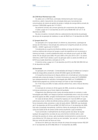 Ampla                                                                                      168
Relatório Anual de Sustentabilidade 2010




(b) CAM Brasil Multiserviços Ltda.
     Os saldos com a CAM Brasil, controlada indiretamente pelo mesmo grupo
econômico, advém, basicamente, de contratação desta para manutenção dos
concentradores do sistema de gestão de perdas e medição de energia elétrica através do
contrato CS095/2006 vigente até 11/11/2011.
     No presente contrato não constam garantias de cumprimento das obrigações.
     O saldo a pagar em 31 de dezembro de 2010 soma R$589 (R$1.427 em 31 de
dezembro de 2009).
     No ativo circulante o montante refere-se a adiantamentos decorrentes da prestação
de serviços de recuperação de medidores no valor de R$433 em 31 de dezembro de 2009.

(c) Synapsis Brasil S.A.
     As operações com a Synapsis Brasil S.A referem-se, basicamente, à prestação de
serviços de informática e manutenção dos sistemas da Companhia através do contrato
002/SG – D/2001 vigente até 31/12/2011.
     Considerando-se os ganhos de eficiência obtidos ao longo do tempo com a
contínua melhoria dos serviços da Synapsis a partir da experiência com os processos e
sistemas da Ampla, o acordo estabelecido prevê uma redução anual a partir de 2008,
sendo 3% de redução para 2008, 4% para 2009, e 6% para 2010 e 2011. Os valores
referentes a 2007 foram obtidos a partir da aplicação sobre os valores de 2006 de um
IGP-M (acumulado dezembro), estimado em 3,7%.
     O total do contas a pagar em 31 de dezembro de 2010 é de R$2.560 (R$5.032 em
31 de dezembro de 2009).

(d) Enertrade
     As operações com a Enertrade – Comercializadora de Energia S.A referem-se à compra e
venda de energia elétrica através do contrato 001/2002 vigente até 30/12/2022.
     A Companhia encontrava-se em disputa arbitral com a Enertrade por conta do preço
praticado pela compra de energia. O contrato inicial previa um preço de 97,42R$/MWh
que subsequentemente foi reduzido e homologado pela ANEEL em 72,64R$/MWh. A
Ampla estava pagando seu contrato de energia com base no valor homologado.
     Em 19 de março de 2009, foi dada a decisão arbitral final, onde o tribunal decretou
entre outras:
     • A extinção do contrato em 28 de agosto de 2006, anulando as obrigações
contratuais posteriores que já foram objeto de liquidação;
     • Pagamento das diferenças entre o preço da energia previsto no contrato e o valor
homologado pela ANEEL com relação ao período compreendido entre o início do contrato
até 28 de agosto de 2006, corrigido monetariamente e acrescido de juros de 1% ao mês.
     Em razão da decisão arbitral, a Companhia ingressou em maio de 2009 com ação
judicial para anular os efeitos da referida sentença arbitral e suspender a sua exigibilidade.
Fez-se necessário então, provisionar o valor do laudo arbitral - R$69.029, que atualizado
até 31 de dezembro de 2010 era de R$87.525 (R$75.610 em 31 de dezembro de 2009).
Esse valor é atualizado mensalmente, conforme critérios de atualização do Tribunal de
Justiça do Estado do Rio de Janeiro (onde tramita atualmente a ação anulatória).
     Ficará constituído o inadimplemento da Ampla quando esta deixar de liquidar
qualquer dos pagamentos nas datas de seus vencimentos incidindo sobre o valor
principal das parcelas em atraso, após atualizadas monetariamente os acréscimos de
juros efetivos de 12% (doze por cento) ao ano calculados “pro rata die” e multa de 2%
(dois por cento) do valor da fatura em mora.
     As faturas em aberto por meio de contrato de compra de energia montam R$3.281
em 31 de dezembro de 2010 (R$6.569 em 31 de dezembro de 2009).
 