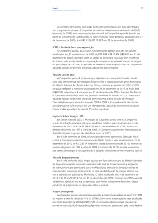 Ampla                                                                                     173
Relatório Anual de Sustentabilidade 2010




     A Secretaria de Fazenda do Estado do Rio de Janeiro lavrou um auto de infração
sob o argumento de que a Companhia se creditou indevidamente de valores de ICMS
(exercício de 1998) sem comprovação documental. A Companhia aguarda decisão por
parte do Conselho de Contribuintes. O valor envolvido neste processo, atualizado em 31
de dezembro de 2010, é de R$13.266 (R$12.187 em 31 de dezembro de 2009).

ICMS – Saída de bens para reparação
     A Companhia ajuizou duas Ações Anulatórias de débitos de ICMS nos valores
atualizados em 31 de dezembro de 2010 de R$9.694 e R$10.494 (R$8.869 em 31 de
dezembro de 2009), cobrados sobre as saídas de bens para reparação sem incidência
do tributo, não tendo havido a comprovação do retorno ao estabelecimento de origem
no prazo legal de 180 dias, no período de fevereiro/1998 a agosto/2000. A Companhia
aguarda decisão de primeira instância judicial nos dois processos.

Taxa de uso de solo
     A Companhia possui 7 processos que objetivam a cobrança de Taxa de Uso de
Solo pela permanência de instalações fixas em vias e espaços públicos pelos Municípios
de Niterói, Itaboraí, Rio Bonito e Rio das Ostras, relativos ao período de 2002 a 2009,
os quais perfazem o montante atualizado em 31 de dezembro de 2010 de R$61.888
(R$48.582 referentes a 4 processos em 31 de dezembro de 2009 – Itaboraí, Rio Bonito
e 1 processo de Rio das Ostras). No processo referente ao ano de 2002, a Companhia
aguarda decisão de primeira instância administrativa acerca do auto de infração.
Com relação aos processos dos anos de 2003 a 2009, a Companhia está discutindo
as cobranças na esfera judicial em um Mandado de Segurança e em cinco Execuções
Fiscais, todas aguardam decisão de 1ª instância judicial.

Imposto Sobre Serviços - ISS
     Em 30 de maio de 2003, o Município de Cabo Frio lavrou contra a Companhia
o auto de infração visando à cobrança de débito fiscal no valor atualizado em 31 de
dezembro de 2010 de R$8.675 (R$8.278 em 31 de dezembro de 2009), relativo ao
período de janeiro de 1997 a maio de 2002. A Companhia apresentou Impugnação ao
Auto de Infração e aguarda decisão desde maio de 2003.
     Em 02 de setembro de 2009, o Município de Niterói apresentou Execução Fiscal
contra a Companhia visando à cobrança de débito fiscal no valor atualizado em 31 de
dezembro de 2010 de R$1.289 (A Ampla foi citada durante o ano de 2010), relativo ao
período de janeiro de 1999 a julho de 2003. Em março de 2010 a Ampla apresentou
sua defesa (Embargos à Execução Fiscal) e aguarda decisão de primeira instância judicial.

Taxa de Empachamento
     Em 01 de junho de 2009, Ampla ajuizou em face do Município de Niterói Mandado
de Segurança visando suspender a cobrança de Taxa de Empachamento e exigência
de licença municipal prévia para que a AMPLA possa executar os serviços e obras de
manutenção, reparação e intervenção na rede de distribuição de energia elétrica nas
vias e logradouros públicos do Município. O valor atualizado em 31 de dezembro de
2010 é de R$5.500 (R$3.250 em 31 de dezembro de 2009). Em maio de 2010 a Ampla
apresentou apelação em face da sentença que lhe foi parcialmente favorável. Segue
pendente de julgamento em segunda instância judicial.

Ativo Contingente
    A companhia ajuizou ação ordinária arguindo a inconstitucionalidade da Lei nº 9.718/98
ao majorar a base de cálculo do PIS e da COFINS, bem como a restituição no valor atualizado
em 31 de dezembro de 2010 de R$101.535. A companhia obteve decisão favorável de
primeira instância judicial e aguarda o julgamento do recurso apresentado pela União Federal.
 