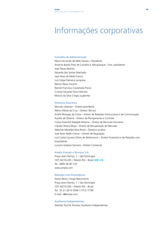 Ampla                                                                              183
Relatório Anual de Sustentabilidade 2010




Informações corporativas

Conselho de Administração
Mario Fernando de Melo Santos – Presidente
Antonio Basílio Pires de Carvalho e Albuquerque - Vice -presidente
José Távora Batista
Eduardo dos Santos Machado
José Alves de Mello Franco
Luiz Felipe Palmeira Lampreia
Nelson Ribas Visconti
Ramón Francisco Castañeda Ponce
Cristián Eduardo Fierro Montes
Marcos da Silva Crespo (suplente)

Diretoria-Executiva
Marcelo Llévenes – Diretor-presidente
Albino Motta da Cruz – Diretor Técnico
André Moragas da Costa – Diretor de Relações Institucionais e de Comunicação
Aurélio de Oliveira – Diretor de Planejamento e Controle
Carlos Ewandro Naegele Moreira – Diretor de Recursos Humanos
Cláudio Rivera Moya – Diretor de Recuperação de Mercado
Déborah Meirelles Rosa Brasil – Diretora Jurídica
José Alves Mello Franco – Diretor de Regulação
Luiz Carlos Laurens Ortins de Bettencourt – Diretor Financeiro e de Relações com
Investidores
Luciano Galasso Samaria – Diretor Comercial

Ampla Energia e Serviços S.A.
Praça Leoni Ramos, 1 – São Domingos
CEP 24210-205 – Niterói (RJ) – Brasil |GRI 2.4|
Tel.: 0800 28 00 120
www.ampla.com

Relações com Investidores
David Abreu / Hugo Nascimento
Praça Leoni Ramos, 1 – São Domingos
CEP 24210-205 – Niterói (RJ) – Brasil
Tel.: 55 21 2613-7094 / 7773 / 7790
E-mail: ri@ampla.com

Auditores Independentes
Deloitte Touche Tomatsu Auditores Independentes
 
