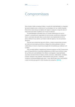 Ampla                                                                                     19
Relatório Anual de Sustentabilidade 2010




Compromissos

Para a Ampla e todas as empresas Endesa, o conceito de sustentabilidade é a integração
das oportunidades sociais e ambientais em sua estratégia e em seu modelo de gestão.
Dessa forma, busca alcançar os objetivos do negócio e assegurar a criação de valor em
longo prazo para todos os públicos com os quais se relaciona.
      A sustentabilidade é entendida como um conceito tridimensional, em que se
integram o comportamento responsável em termos sociais, econômicos e ambientais.
Assim, os princípios derivados desse conceito devem estar representados de forma
plena e efetiva em seus valores, sua missão e visão de negócios e nos seus processos
decisórios.
      Para que esse compromisso seja real e efetivo, a Ampla incorpora esses princípios
aos sistemas de recompensa econômica e códigos de conduta aplicáveis a todos os
colaboradores. O mesmo compromisso é exigido dos fornecedores que colaboram com
a Endesa.
      Essa concepção global e integrada está claramente expressa nos Sete Compromissos
para um Desenvolvimento Sustentável estabelecidos em 2003 e que constituem a base
de sua Política de Sustentabilidade. Eles refletem as obrigações e responsabilidades
assumidas voluntariamente em relação a clientes, acionistas, colaboradores, sociedade,
conduta, inovação e meio ambiente. Adicionalmente, dois assuntos – mudanças
climáticas e enraizamento/legitimação social – foram identificados como novos desafios
a serem vencidos para garantir o êxito duradouro da companhia. |GRI 4.8|
 
