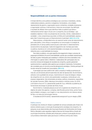 Ampla                                                                                      21
Relatório Anual de Sustentabilidade 2010




Responsabilidade com as partes interessadas

A Ampla identifica como públicos estratégicos seus acionistas e investidores, clientes,
colaboradores (próprios, parceiros e estagiários), fornecedores, comunidades,
representantes de governo, organizações sociais e ambientais, entidades empresariais
e organizações nacionais e internacionais e meios de comunicação. Essa definição
é resultado de reflexão interna para identificar todos os públicos que direta e
indiretamente tenham algum vínculo com a companhia, de sua estratégia – que
estabelece objetivos e metas nas perspectivas de acionistas, clientes, colaboradores e
sociedade – e dos compromissos assumidos na Política de Sustentabilidade, expressa
pelos Sete Compromissos para um Desenvolvimento Sustentável. |GRI 4.14, 4.15|
      Nesse processo, a Ampla determinou ser essencial manter canais de relacionamento
para cada público, como reforço à transparência na comunicação e à condição de
prestadora de um serviço público essencial para o bem-estar e o desenvolvimento
socioeconômico da população. Ações de engajamento são mantidas para todos
os públicos, levando-se em conta representatividade e vinculação com os assuntos
relevantes para a sustentabilidade da empresa.
      Para todos os públicos, uma ação específica de engajamento integra o processo de
preparação do Relatório Anual de Sustentabilidade, quando são convidados representantes
de todas as partes interessadas para estabelecer a relevância dos temas abordados (mais
informações no capítulo Sobre o Relatório). Colaboradores têm participação ativa nos
encontros mensais de divulgação de resultados da companhia, quando apresentam
questionamentos e sugestões sobre aspectos que consideram importantes. Fornecedores
são convidados para um encontro anual de planejamento estratégico. Clientes participam de
reunião mensal do Conselho de Consumidores. |GRI 4.16|
      A percepção que esses públicos têm sobre a empresa é medida anualmente por
meio de uma ferramenta denominada Índice de Líder de Opinião (ILO). No ILO Externo,
atributos como qualidade dos serviços, investimentos em novas tecnologias e relação
da companhia com seu entorno são questionados na pesquisa, conduzida por uma
empresa independente. São entrevistados jornalistas, políticos, empresários, especialistas
do mercado financeiro, ONGs, lideranças comunitárias e institutos sociais. Em 2010,
o ILO Externo ficou em 7,2, apresentando queda de 3 p.p, refletindo os problemas do
fornecimento de energia no período das fortes chuvas.
      No ILO Interno, é realizada pesquisa anual com os gestores da companhia com o
objetivo de avaliar três aspectos: a empresa, identificando pontos fortes, pontos fracos,
oportunidades e ameaças; a sua imagem e o seu relacionamento com diversos setores
do País; e os meios de comunicação internos.
      O resultado de 2010 foi de 8,5, representando evolução de 5 p.p em relação a 2009.



Público externo
A satisfação dos clientes em relação à qualidade dos serviços prestados pela Ampla é de
extrema relevância para a construção do planejamento estratégico da companhia. As
pesquisas anuais desenvolvidas pela Associação Brasileira de Distribuidores de Energia
Elétrica (Abradee) e pela reguladora Agência Nacional de Energia Elétrica (Aneel) são
as principais ferramentas utilizadas pela Ampla para conhecer as percepções de seus
consumidores e desenvolver ações para buscar a melhoria contínua dos índices.
 