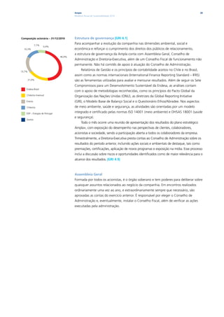 Ampla                                                                                         28
                                         Relatório Anual de Sustentabilidade 2010




Composição acionária – 31/12/2010        Estrutura de governança |GRI 4.1|

              7,7%
                                         Para acompanhar a evolução da companhia nas dimensões ambiental, social e
                     0,4%
  10,3%                                  econômica e reforçar o cumprimento dos direitos dos públicos de relacionamento,
                                         a estrutura de governança da Ampla conta com Assembleia Geral, Conselho de
                                 46,9%
                                         Administração e Diretoria-Executiva, além de um Conselho Fiscal de funcionamento não
                                         permanente. Não há comitês de apoio à atuação do Conselho de Administração.
13,7%
                                               Relatórios de Gestão e os princípios de contabilidade aceitos no Chile e no Brasil,
                                         assim como as normas internacionais (International Finance Reporting Standard – IFRS)
        21,0%                            são as ferramentas utilizadas para avaliar e mensurar resultados. Além de seguir os Sete
                                         Compromissos para um Desenvolvimento Sustentável da Endesa, as análises contam
    Endesa Brasil
                                         com o apoio de metodologias reconhecidas, como os princípios do Pacto Global da
    Chilectra Inversud
                                         Organização das Nações Unidas (ONU), as diretrizes da Global Reporting Initiative
    Enersis                              (GRI), o Modelo Ibase de Balanço Social e o Questionário Ethos/Abradee. Nos aspectos
    Chilectra                            de meio ambiente, saúde e segurança, as atividades são orientadas por um modelo
    EDP – Energias de Portugal
                                         integrado e certificado pelas normas ISO 14001 (meio ambiente) e OHSAS 18001 (saúde
                                         e segurança).
    Outros
                                               Todo o mês ocorre uma reunião de apresentação dos resultados do plano estratégico
                                         Ampla+, com exposição do desempenho nas perspectivas de clientes, colaboradores,
                                         acionistas e sociedade, sendo a participação aberta a todos os colaboradores da empresa.
                                         Trimestralmente, a Diretoria-Executiva presta contas ao Conselho de Administração sobre os
                                         resultados do período anterior, incluindo ações sociais e ambientais de destaque, tais como
                                         premiações, certificações, aplicação de novos programas e exposição na mídia. Esse processo
                                         inclui a discussão sobre riscos e oportunidades identificados como de maior relevância para o
                                         alcance dos resultados. |GRI 4.9|



                                         Assembleia Geral
                                         Formada por todos os acionistas, é o órgão soberano e tem poderes para deliberar sobre
                                         quaisquer assuntos relacionados ao negócio da companhia. Em encontros realizados
                                         ordinariamente uma vez ao ano, e extraordinariamente sempre que necessário, são
                                         aprovadas as contas do exercício anterior. É responsável por eleger o Conselho de
                                         Administração e, eventualmente, instalar o Conselho Fiscal, além de verificar as ações
                                         executadas pela administração.
 