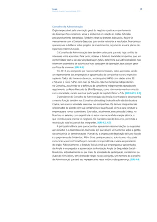 Ampla                                                                                   29
Relatório Anual de Sustentabilidade 2010




Conselho de Administração
Órgão responsável pela orientação geral do negócio e pelo acompanhamento
do desempenho econômico, social e ambiental em relação às metas definidas
pelo planejamento estratégico. Também elege os diretores-executivos. Reúne-se
mensalmente com a Diretoria-Executiva para avaliar relatórios e resultados financeiros e
operacionais e deliberar sobre projetos de investimentos, orçamento anual e planos de
expansão e reestruturação.
      O Conselho de Administração deve também zelar para que não haja conflito de
interesses entre acionistas. Para tanto, observa o Estatuto Social da companhia, que, em
conformidade com a Lei das Sociedades por Ações, determina que administradores não
votem em assembleia de acionistas e não participem de operações que possam gerar
conflitos de interesse. |GRI 4.6|
      Em 2010, era composto por nove conselheiros titulares, todos acionistas, sendo
um representante dos empregados e aposentados da companhia e o seu respectivo
suplente. Todos são homens e brancos, sendo quatro (44%) com idades entre 30
e 50 anos e cinco (54%) com mais de 50 anos. Não há membros independentes
no Conselho, assumindo-se a definição de conselheiro independente adotada pelo
regulamento do Novo Mercado da BM&FBovespa, como não manter nenhum vínculo
com a sociedade, exceto eventual participação de capital inferior a 5%. |GRI LA13, 4.3|
      O presidente do Conselho de Administração da Ampla é contratado e desempenha
a mesma função também nos Conselhos da holding Endesa Brasil e da distribuidora
Coelce, sem exercer atividade executiva nas companhias. Os demais integrantes são
selecionados de acordo com sua competência e qualificação técnica para conduzir a
empresa para rumos sustentáveis. São todos, atualmente, executivos da Endesa, no
Brasil ou no exterior, com experiência no setor internacional de energia elétrica, o
que contribui para orientar os negócios. Os mandatos são de dois anos, permitida a
recondução total ou parcial dos integrantes. |GRI 4.2, 4.7|
      A principal instância para que acionistas apresentem recomendações ou sugestões
ao Conselho é a Assembleia de Acionistas, em que devem se manifestar sobre a gestão
da companhia, as demonstrações financeiras, a proposta de destinação do lucro líquido
e o pagamento de dividendos. Além disso, qualquer pessoa, acionista ou não, pode
comunicar-se com o Conselho por meio de correspondência enviada ao presidente
do órgão. Adicionalmente, o Estatuto Social prevê que empregados e aposentados
da Ampla e empregados e aposentados da Fundação Ampla de Seguridade Social -
Brasiletros, individualmente ou por meio de sociedade de participação, condomínio ou
clube de investidores, têm direito de eleger, no seu conjunto, um membro do Conselho
de Administração que será seu representante nessa instância de governança. |GRI 4.4|
 
