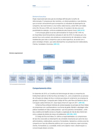 Ampla                                                                                                            30
                                                Relatório Anual de Sustentabilidade 2010




                                                Diretoria-Executiva
                                                Órgão responsável pela execução da estratégia definida pelo Conselho de
                                                Administração. É composta por dez membros, um diretor-presidente e nove diretores,
                                                que se reúnem semanalmente para acompanhar os indicadores de desempenho da
                                                companhia. São nove homens e uma mulher, todos brancos, sendo 50% com idades
                                                entre 30 e 50 anos e 50% com mais de 50 anos. O mandato é de dois anos com
                                                possibilidade de reeleição, conforme estabelecido pelo Estatuto Social. |GRI LA13|
                                                      A remuneração global anual dos administradores foi fixada em R$ 7.476 mil,
                                                em Assembleia Geral Extraordinária realizada em abril de 2010. É composta por uma
                                                parcela fixa e outra variável, esta atrelada ao comportamento de indicadores e metas
                                                estabelecidos para toda a companhia e para as áreas específicas, de acordo com o
                                                plano estratégico Ampla+, que avalia desempenhos nas perspectivas de Colaboradores,
                                                Clientes, Sociedade e Acionistas. |GRI 4.5|




Estrutura organizacional

                                                                                Conselho
                                                                            de Administração



                                     Conselho                                                                      Auditoria Interna
                                      Fiscal*                                                                       sylvia Medina




                                                                              Presidência
                                                                            Marcelo Llévenes




  Planejamento         Técnica           Recursos         Recuperação           Financeira        Jurídico         Comercial       Regulamentação      Relações
    e Controle      Albino Motta        Humanos            de Mercado           e Relações      Débora Brasil   Luciano Galasso      José Alves      Institucionais
     Aurélio           da Cruz       Carlos Ewandro      Cláudio rivera      com investidores                       samaria         Mello Franco    e Comunicação
   de oliveira                           Moreira              Moya             Luiz Carlos                                                          André Moragas
                                                                               Bettencourt


* De funcionamento não permanente.



                                                Comportamento ético

                                                Em dezembro de 2010, os Conselhos de Administração de todas as companhias da
                                                Endesa Brasil aderiram às Normas Éticas da Endesa S.A., como complemento ao processo
                                                de unificação de códigos de ética e conduta que estava em andamento nas empresas de
                                                geração e distribuição. Compostas pelo Código de Ética, pelo Plano de Tolerância Zero à
                                                Corrupção e pelas Diretrizes 231, essas regras entram em vigor em 2011. |GRI 4.8|
                                                      As Normas Éticas enfatizam diretrizes de conduta baseadas nos princípios do Pacto Global,
                                                no compromisso com o profissionalismo e nas formas de gestão. Mantêm a abordagem sobre
                                                práticas inaceitáveis em toda a cadeia produtiva – que inclui parceiros e fornecedores –, entre
                                                elas a existência de trabalho escravo ou forçado e a exploração de mão de obra infantil, bem
                                                como a violação dos direitos da criança e do adolescente. |GRI HR6, HR7|
                                                      O Código de Ética da Endesa S.A. define as responsabilidades e os compromissos
                                                de tipo ético associados ao desempenho das atividades empresariais por parte dos seus
                                                administradores, colaboradores, parceiros e fornecedores. Apresenta a conduta social da
                                                companhia em face dos diferentes públicos com os quais se relaciona, sejam acionistas,
                                                clientes, fornecedores ou a sociedade, tendo como objetivo maior a disseminação e a
                                                conscientização desses conceitos.
 