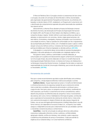 Ampla                                                                                   31
Relatório Anual de Sustentabilidade 2010




      O Plano de Tolerância Zero à Corrupção consiste no compromisso de lutar contra
a corrupção, de acordo com princípios do Pacto Mundial e critérios recomendados
pela organização não governamental Transparência Internacional. Já as Diretrizes 231,
baseadas no decreto italiano 231/01, estabelecem um Programa de Cumprimento com
a identificação dos comportamentos esperados das partes relacionadas das subsidiárias
não italianas da Enel.
      Adicionalmente, as Normas Éticas abordam princípios da Declaração Universal
dos Direitos Humanos, das Declarações de Princípios da Organização Internacional
do Trabalho (OIT), dos Princípios do Pacto Global e dos Objetivos do Milênio, que a
companhia divulga e respeita. Também definem as principais políticas que devem ser
adotadas no relacionamento com acionistas, clientes, órgãos governamentais e do
setor elétrico, fornecedores, empregados, empresas contratadas e seus funcionários e
comunidades do entorno. Todas as questões de conformidade com leis e regulamentos
são acompanhadas pela Diretoria Jurídica, com a finalidade de avaliar e aplicar a melhor
solução na busca da melhoria contínua. A empresa não financia partidos políticos nem
participa de lobbies para influenciar legislações ou decisões políticas. |GRI SO6|
      A divulgação e o cumprimento dessas normas estão em processo de preparação e
adaptação, e elas serão aplicadas em conformidade com a legislação vigente no País.
      Para garantir clareza, coerência, autenticidade e conteúdo adequado, as
comunicações com os públicos de relacionamento seguem as Normas de Conduta Ética
na Comunicação Ampla, documento elaborado com base no Conselho Nacional de
Autorregulamentação Publicitária (Conar), no Estatuto da Criança e do Adolescente e
na Declaração Universal dos Direitos Humanos. A validação final de todos os materiais é
responsabilidade do Comitê de Comunicação e Marketing, que se reúne de acordo com
as necessidades. |GRI PR6|



Ferramentas de controle

Para que o correto encaminhamento seja dado às ações identificadas como antiéticas
pela companhia, a Ampla dispõe de diferentes instâncias de avaliação e controle.
      Auditoria interna – Equipe responsável por prover o Conselho de Administração
e a Diretoria-Executiva de uma segurança razoável de que os sistemas de controle
interno estão bem-concebidos, efetivamente administrados e contribuem para a
criação de valor. Para tanto, possui um programa anual de auditoria, coordenado em
nível corporativo, que fiscaliza o cumprimento de normas e procedimentos, avalia o
desenho dos processos nas diferentes áreas da companhia e revisa o funcionamento
dos sistemas, bem como a forma e fiabilidade da informação de gestão, contribuindo
para a supervisão do funcionamento dos sistemas de controle interno. A área conta
com autonomia de atuação em relação à Diretoria de cada empresa integrante da
Endesa, uma vez que está ligada administrativamente à holding Endesa Brasil e atua de
forma matricial, com dependência funcional à Endesa S.A., na Espanha. Esse modelo
assegura a independência da área para o desenvolvimento de suas atividades e permite
o intercâmbio constante de práticas e conhecimentos.
      Canal Ético – Canal de comunicação via web para denúncias sobre práticas
corporativas inadequadas referentes a contas e auditorias, confidencialidade,
apropriação indevida, conflitos de interesses, meio ambiente, saúde e segurança
e problemas entre prestadores de serviço e fornecedores. Criado para atender às
exigências da Lei Sarbanes-Oxley, é um canal totalmente confidencial.
 