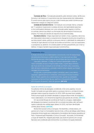 Ampla                                                                                     32
Relatório Anual de Sustentabilidade 2010




      Comissão de Ética – Formada pelo presidente, pelos diretores Jurídico, de Recursos
Humanos e de Auditoria e Cumprimento e por dois representantes dos colaboradores.
O comitê reúne-se pelo menos uma vez a cada trimestre para avaliar ocorrências que
representem violação ao Código de Conduta.
      Unidade de Controle Interno – Formada por uma comissão interna, composta
por 11 avaliadores (supervisores e analistas técnicos), oito legitimadores (gerentes)
e cinco certificadores (diretores), tem como atribuição avaliar, legalizar e certificar
os controles internos que afetam as informações dos demonstrativos financeiros da
empresa. Foi criada para atender aos requisitos da Lei Sarbanes-Oxley.
      Ouvidoria Interna – Órgão responsável por receber críticas, sugestões e denúncias
de colaboradores relacionadas a comportamentos divergentes da ética da companhia ou
que descumpram valores, políticas ou processos internos. A identidade do colaborador é
mantida em sigilo absoluto e é função da Ouvidoria encaminhar o caso aos responsáveis
e acompanhar seu desfecho. Os contatos podem ser feitos pessoalmente, por e-mail ou
telefone. O órgão é também responsável pelo Comitê de Ética.


Treinamento ético
A Ampla entende que seus colaboradores e parceiros são a mais fiel representação
dos valores da empresa para o público externo. E é por essa razão que utiliza
ferramentas para que a disseminação de seus princípios seja feita de forma efetiva.
      Logo após a admissão, o Código de Conduta é apresentado a todos os
novos contratados durante o Programa Boas-Vindas. A partir desse momento,
eles ficam cientes das consequências de atitudes que ferem a ética corporativa.
Além de novos colaboradores, a atividade é aberta também àqueles que buscam
reciclagem de conhecimentos.
      Em dois dias, os participantes recebem orientações sobre o setor elétrico
(regulação, aspectos técnicos e comerciais), comunicação e recursos humanos.
Há um módulo específico de comportamento ético, quando os contratados
subscrevem as Normas Éticas. No ano, significou o treinamento de 70 pessoas
(6% do quadro de pessoal), todos não gestores. |GRI SO3|


Ações de combate à corrupção
As auditorias internas são planejadas considerando, entre outros aspectos, riscos de
fraude e corrupção aos quais estão sujeitos os processos internos e, ao longo do tempo,
abrangem todas as áreas da companhia. Em 2010, 100% das áreas foram avaliadas.
Práticas anticorrupção são também abordadas no programa Boas-Vindas, de recepção a
novos colaboradores, e em treinamentos específicos para gestores de contratos. |GRI SO2|
      Em caso de identificação de ocorrências de fraude ou corrupção, colaboradores
são desligados da empresa e ocorrências têm os contratos rescindidos, além de ficarem
sujeitos à aplicação das medidas legais cabíveis. Em 2010, não foram identificados
conflitos dessa natureza. |GRI SO4|
      No Dia Internacional Contra a Corrupção, 9 de dezembro, a Ampla realizou, em
parceria com a Firjan e a Controladoria Geral da União, a Oficina de Diálogos sobre Práticas
Empresariais Anticorrupção para colaboradores e fornecedores das empresas signatárias do
Pacto “Empresarial pela Integridade e Contra a Corrupção”. Na ocasião, foi formalizado
o Grupo de Trabalho Rio, integrado pela Ampla, que atuará em parceria com o Grupo
Nacional e será coordenado pelo Instituto Ethos no combate à corrupção empresarial.
 