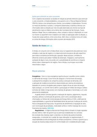 Ampla                                                                                      33
Relatório Anual de Sustentabilidade 2010




Ações para estímulo ao voto consciente
Com o objetivo de esclarecer as dúvidas em relação ao período eleitoral e para estimular
o voto consciente, a Ampla estabeleceu uma parceria com o Tribunal Regional Eleitoral
(TRE-RJ) e lançou uma campanha para clientes, comunidades e colaboradores. Durante
os meses de setembro e outubro, a companhia desenvolveu e distribuiu lâminas com
informações sobre as eleições por meio de ações destinadas aos clientes nas lojas de
atendimento e para os líderes comunitários dos municípios de São Gonçalo, Caxias,
Itaboraí e Magé. Para os colaboradores, afixou cartazes e colocou à disposição um canal
na intranet na seção Bem-Viver Cidadania com todas as explicações sobre as eleições, a
função dos cargos políticos, entre outras dicas. Além disso, a empresa incluiu em todas
as contas de energia informações sobre os prazos das eleições 2010.



Gestão de riscos |GRI 1.2|

A Ampla, em conjunto com a Endesa Brasil, atua no mapeamento dos potenciais riscos
atrelados a cada tipo de negócio e no desenvolvimento de planos de ação específicos
para todas as empresas de distribuição e geração. Nesse processo, considera os
diferentes cenários para adotar medidas de prevenção, mitigação e, eventualmente,
aceitação de alguns riscos, de acordo com a possibilidade de ocorrência e o impacto
efetivo sobre o desempenho do negócio. Para a Ampla, os principais riscos estão
relacionados a seguir.



Riscos setoriais

Energéticos – Gerir os riscos energéticos significa buscar o equilíbrio entre a oferta
e a demanda de energia. Como forma de assegurar o fornecimento de energia,
o planejamento energético da companhia analisa a evolução da demanda, com
a aplicação de modelos econométricos desenvolvidos por sistemas de estatísticas
baseadas em cenários divulgados pelos próprios órgãos oficiais do setor de energia.
Após avaliação, um comitê interno define a participação em leilões de energia e celebra
contratos de médio e longo prazos com empresas de geração e transmissão a um custo
previamente estabelecido.
      A gestão desses contratos garante a realização de registros, pagamentos, reajustes
de preço, aditivos e constituição de garantias, assim como a atualização dessas
informações na Câmara de Comercialização de Energia Elétrica (CCEE), a definição de
responsabilidades e a garantia de flexibilidade diante de eventuais mudanças de cenário.
Para as obrigações de longo prazo, há garantias de atendimento à regulação do setor,
com minimização de penalidades, modicidade tarifária e melhor emprego dos recursos
financeiros da empresa. |GRI EU6|
      Regulatórios – A Agência Nacional de Energia Elétrica (Aneel) é o órgão regulador
do setor elétrico. Além de garantir que as premissas estabelecidas nos contratos
de concessão das empresas sejam cumpridas e os direitos das partes envolvidas
assegurados, a instituição tem o poder de impor alterações na regulamentação. É
responsabilidade da área de Regulação da Ampla acompanhar o cenário e garantir que a
atuação da empresa esteja sempre em conformidade com o estabelecido pelo órgão.
 