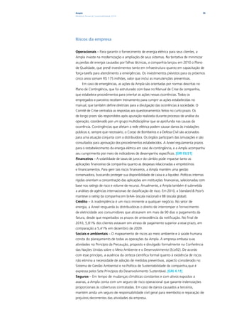 Ampla                                                                                       34
Relatório Anual de Sustentabilidade 2010




Riscos da empresa

Operacionais – Para garantir o fornecimento de energia elétrica para seus clientes, a
Ampla investe na modernização e ampliação de seus sistemas. Na tentativa de minimizar
as perdas de energia causadas por falhas técnicas, a companhia lançou em 2010 o Plano
de Qualidade, que prevê investimentos tanto em infraestrutura quanto em capacitação de
força-tarefa para atendimento a emergências. Os investimentos previstos para os próximos
cinco anos somam R$ 175 milhões, valor que inclui as manutenções preventivas.
      Em caso de emergências, as ações da Ampla são orientadas por normas descritas no
Plano de Contingência, que foi estruturado com base no Manual de Crise da companhia,
que estabelece procedimentos para orientar as ações nessas ocorrências. Todos os
empregados e parceiros recebem treinamento para cumprir as ações estabelecidas no
manual, que também define diretrizes para a divulgação das ocorrências à sociedade. O
Comitê de Crise centraliza as respostas aos questionamentos feitos no curto prazo. Os
de longo prazo são respondidos após apuração realizada durante processo de análise da
operação, coordenado por um grupo multidisciplinar que se aprofunda nas causas da
ocorrência. Contingências que afetam a rede elétrica podem causar danos às instalações
públicas e, sempre que necessário, o Corpo de Bombeiros e a Defesa Civil são acionados
para uma atuação conjunta com a distribuidora. Os órgãos participam das simulações e são
consultados para aprovação dos procedimentos estabelecidos. A Aneel regulamenta prazos
para o restabelecimento da energia elétrica em caso de contingência, e a Ampla acompanha
seu cumprimento por meio de indicadores de desempenho específicos. |GRI EU21|
Financeiros – A volatilidade de taxas de juros e do câmbio pode impactar tanto as
aplicações financeiras da companhia quanto as despesas relacionadas a empréstimos
e financiamentos. Para gerir tais riscos financeiros, a Ampla mantém uma gestão
conservadora, buscando proteger sua disponibilidade de caixa e a liquidez. Políticas internas
rígidas orientam a concentração das aplicações em instituições financeiras, selecionadas com
base nos ratings de risco e volume de recurso. Anualmente, a Ampla também é submetida
a análises de agências internacionais de classificação de risco. Em 2010, a Standard & Poor’s
manteve o rating da companhia em brAA- (escala nacional) e BB (escala global).
Crédito – A inadimplência é um risco iminente a qualquer negócio. No setor de
energia, a Aneel resguarda às distribuidoras o direito de interromper o fornecimento
de eletricidade aos consumidores que atrasarem em mais de 90 dias o pagamento da
fatura, desde que respeitados os prazos de antecedência da notificação. No final de
2010, 5,81% dos clientes estavam em atraso de pagamento superior a esse prazo, em
comparação a 5,41% em dezembro de 2009.
Sociais e ambientais – O mapeamento de riscos ao meio ambiente e à saúde humana
consta do planejamento de todas as operações da Ampla. A empresa embasa suas
atividades no Princípio da Precaução, proposto e divulgado formalmente na Conferência
das Nações Unidas sobre o Meio Ambiente e o Desenvolvimento (Eco92). De acordo
com esse princípio, a ausência da certeza científica formal quanto à existência de riscos
não elimina a necessidade de adoção de medidas preventivas, aspecto considerado no
Sistema de Gestão Ambiental e na Política de Sustentabilidade da companhia,que é
expressa pelos Sete Princípios do Desenvolvimento Sustentável. |GRI 4.11|
Seguros – Em tempo de mudanças climáticas constantes e com ativos expostos a
avarias, a Ampla conta com um seguro de risco operacional que garante indenizações
proporcionais às coberturas contratadas. Em caso de danos causados a terceiros,
mantém ainda um seguro de responsabilidade civil geral para reembolso e reparação de
prejuízos decorrentes das atividades da empresa.
 