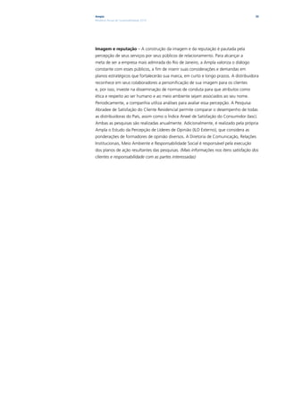 Ampla                                                                                  35
Relatório Anual de Sustentabilidade 2010




Imagem e reputação – A construção da imagem e da reputação é pautada pela
percepção de seus serviços por seus públicos de relacionamento. Para alcançar a
meta de ser a empresa mais admirada do Rio de Janeiro, a Ampla valoriza o diálogo
constante com esses públicos, a fim de inserir suas considerações e demandas em
planos estratégicos que fortalecerão sua marca, em curto e longo prazos. A distribuidora
reconhece em seus colaboradores a personificação de sua imagem para os clientes
e, por isso, investe na disseminação de normas de conduta para que atributos como
ética e respeito ao ser humano e ao meio ambiente sejam associados ao seu nome.
Periodicamente, a companhia utiliza análises para avaliar essa percepção. A Pesquisa
Abradee de Satisfação do Cliente Residencial permite comparar o desempenho de todas
as distribuidoras do País, assim como o Índice Aneel de Satisfação do Consumidor (Iasc).
Ambas as pesquisas são realizadas anualmente. Adicionalmente, é realizado pela própria
Ampla o Estudo da Percepção de Líderes de Opinião (ILO Externo), que considera as
ponderações de formadores de opinião diversos. A Diretoria de Comunicação, Relações
Institucionais, Meio Ambiente e Responsabilidade Social é responsável pela execução
dos planos de ação resultantes das pesquisas. (Mais informações nos itens satisfação dos
clientes e responsabilidade com as partes interessadas)
 