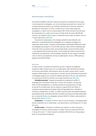 Ampla                                                                                      42
Relatório Anual de Sustentabilidade 2010




Remuneração e benefícios

Uma política estabelece diretrizes e regras para reajuste e enquadramento de cargos
e remuneração dos empregados, com uma combinação de parcela fixa e variável. Há
constante pesquisa de salários com empresas semelhantes em tamanho, segmento,
abrangência e localização. Em 2010, a relação entre o menor salário pago aos
empregados e o salário mínimo nacional vigente (R$ 510,00 mensais) foi de 4,8 vezes.
Na comparação com o salário mínimo para o Estado do Rio de Janeiro (R$ 581,88
mensais), essa relação foi de 4,2 vezes, considerando tanto a sede, em Niterói, como os
17 polos operacionais. |GRI EC5|
      No pacote de compensação, a remuneração variável tem peso relevante, pois
representa o comprometimento dos empregados com os objetivos estratégicos da
organização. Nesse sentido, o Programa de Participação nos Resultados (PPR) premia todos
os empregados que atingirem no mínimo 80% das suas metas e tenham trabalhado pelo
menos três meses na empresa, tendo como principal desafio o alcance do Plano Ampla
+, que representa 40% do peso das metas. A comunicação dos critérios é feita de forma
transparente, principalmente a nota da avaliação individual, em que o gestor é orientado
a dar um retorno ao subordinado com foco no desempenho. No ano, o PPR significou o
pagamento de R$ 9,8 milhões.



Benefícios
A Ampla mantém uma política de benefícios que tem o objetivo de estabelecer
relações de médio e longo prazos com os colaboradores. Além de benefícios previstos
em lei (como vale-refeição, vale-transporte, plano de saúde e auxílio-creche), mantém
programas diferenciados em comparação ao mercado, que são oferecidos exclusivamente
a empregados próprios com contrato de trabalho permanente. No ano, eles significaram
um investimento de R$ 41,8 milhões. Os principais benefícios são: |GRI LA3|
      Previdência privada – Programa de previdência complementar ao INSS. O
empregado faz contribuições mensais de no mínimo 2% do salário, com desconto
direto na folha de pagamento, e a empresa contribui em igual percentual, limitado
ao teto de 5% do salário-base. No ano, significou o aporte de R$ 3,8 milhões. A
companhia é patrocinadora da Fundação Ampla de Seguridade Social – Brasiletros e
reconheceu contabilmente, em 2001, um déficit atuarial no plano de complementação de
aposentadoria (PCA), de benefício definido. Esse déficit está sendo amortizado desde 2002,
por um prazo de 20 anos, e as obrigações somavam R$ 653,7 milhões a valor presente no
final de 2010. |GRI EC3, LA11|
      Empréstimo – A qualquer momento, após um ano de empresa, o empregado pode
solicitar empréstimo de um salário-base, a ser descontado no contracheque em 12 vezes
sem juros.
      Auxílio-creche – O benefício se diferencia por garantir um valor mensal para
empregadas (mulheres) custearem gastos com babá, creche ou escola para filhos de
5 meses até 5 anos e 11 meses. Equivale a reembolso (R$ 470,01 por criança) pago a
partir de comprovação de despesas.
 