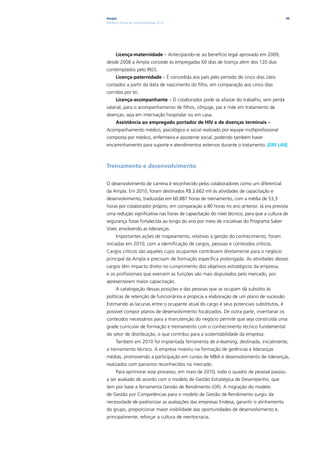 Ampla                                                                                    44
Relatório Anual de Sustentabilidade 2010




      Licença-maternidade – Antecipando-se ao benefício legal aprovado em 2009,
desde 2008 a Ampla concede às empregadas 60 dias de licença além dos 120 dias
contemplados pelo INSS.
      Licença-paternidade – É concedida aos pais pelo período de cinco dias úteis
contados a partir da data de nascimento do filho, em comparação aos cinco dias
corridos por lei.
      Licença-acompanhante – O colaborador pode se afastar do trabalho, sem perda
salarial, para o acompanhamento de filhos, cônjuge, pai e mãe em tratamento de
doenças, seja em internação hospitalar ou em casa.
      Assistência ao empregado portador de HIV e de doenças terminais –
Acompanhamento médico, psicológico e social realizado por equipe multiprofissional
composta por médico, enfermeira e assistente social, podendo também haver
encaminhamento para suporte e atendimentos externos durante o tratamento. |GRI LA8|



Treinamento e desenvolvimento

O desenvolvimento de carreira é reconhecido pelos colaboradores como um diferencial
da Ampla. Em 2010, foram destinados R$ 2.662 mil às atividades de capacitação e
desenvolvimento, traduzidas em 60.887 horas de treinamento, com a média de 53,3
horas por colaborador próprio, em comparação a 80 horas no ano anterior. Já era prevista
uma redução significativa nas horas de capacitação do nível técnico, para que a cultura de
segurança fosse fortalecida ao longo do ano por meio de iniciativas do Programa Saber
Viver, envolvendo as lideranças.
      Importantes ações de mapeamento, relativas à gestão do conhecimento, foram
iniciadas em 2010, com a identificação de cargos, pessoas e conteúdos críticos.
Cargos críticos são aqueles cujos ocupantes contribuem diretamente para o negócio
principal da Ampla e precisam de formação específica prolongada. As atividades desses
cargos têm impacto direto no cumprimento dos objetivos estratégicos da empresa,
e os profissionais que exercem as funções são mais disputados pelo mercado, por
apresentarem maior capacitação.
      A catalogação dessas posições e das pessoas que as ocupam dá subsídio às
políticas de retenção de funcionários e propicia a elaboração de um plano de sucessão.
Estimando as lacunas entre o ocupante atual do cargo e seus potenciais substitutos, é
possível compor planos de desenvolvimento focalizados. De outra parte, inventariar os
conteúdos necessários para a manutenção do negócio permite que seja construída uma
grade curricular de formação e treinamento com o conhecimento técnico fundamental
do setor de distribuição, o que contribui para a sustentabilidade da empresa.
      Também em 2010 foi implantada ferramenta de e-learning, destinada, inicialmente,
a treinamento técnico. A empresa investiu na formação de gerências e lideranças
médias, promovendo a participação em cursos de MBA e desenvolvimento de lideranças,
realizados com parceiros reconhecidos no mercado.
      Para aprimorar esse processo, em maio de 2010, todo o quadro de pessoal passou
a ser avaliado de acordo com o modelo de Gestão Estratégica de Desempenho, que
tem por base a ferramenta Gestão de Rendimento (GR). A migração do modelo
de Gestão por Competências para o modelo de Gestão de Rendimento surgiu da
necessidade de padronizar as avaliações das empresas Endesa, garantir o alinhamento
do grupo, proporcionar maior visibilidade das oportunidades de desenvolvimento e,
principalmente, reforçar a cultura de meritocracia.
 