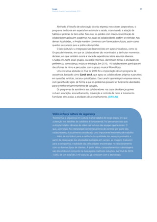 Ampla                                                                                    51
Relatório Anual de Sustentabilidade 2010




      Alinhado à filosofia de valorização da vida expressa nos valores corporativos, o
programa dedica-se em especial em estimular a saúde, incentivando a adoção de
hábitos e práticas de bem-estar. Para isso, os prédios com maior concentração de
colaboradores possuem academias nas quais os colaboradores podem se exercitar. Nas
demais localidades, a Ampla mantém convênios com fornecedores locais, assim como
quadras ou campos para a prática de esportes.
      O lado cultural e a integração são desenvolvidos em ações inovadoras, como os
Grupos de Interesse, em que os colaboradores são incentivados a desfrutar momentos
de lazer, em que também ocorre a troca de experiências sobre assuntos diversos.
Criados em 2009, esses grupos, ou redes informais, identificam temas e atividades de
preferência, como dança, música e enologia. Em 2010, 110 colaboradores participaram
das oficinas de ritmo e percussão, com o grupo musical Monobloco.
      Uma iniciativa adotada no final de 2010 foi a implantação de um programa de
assistência, batizado como Canal Você, que apoia os colaboradores próprios e parceiros
em questões jurídicas, sociais e psicológicas. Esse canal é operado por empresa externa,
com garantia de sigilo, de forma a que os problemas possam ser livremente abordados
para o melhor encaminhamento de soluções.
      Os programas de assistência aos colaboradores nos casos de doenças graves
incluem educação, aconselhamento, prevenção e controle de riscos e tratamento.
Familiares têm acesso a atividades de aconselhamento. |GRI LA8|




Vídeo reforça cultura da segurança
Transformar a segurança em cultura é uma batalha de longo prazo, em que
a atenção aos detalhes do cotidiano é fundamental. Foi pensando nisso que
a Ampla instalou câmeras de vídeo nas viaturas das equipes operacionais. O
que, a princípio, foi interpretado como mecanismo de controle por parte dos
colaboradores, é atualmente considerada uma importante ferramenta de trabalho.
      Além de contribuir para a melhoria da qualidade dos serviços prestados a
partir da observação das atividades realizadas em campo, as imagens traduzem
para a companhia a realidade das dificuldades encontradas no relacionamento
com os diversos tipos de clientes. A partir delas, comportamentos e abordagens
são discutidos em conjunto na busca pelas melhores soluções. Ao final de 2010,
1.040, de um total de 2 mil viaturas, já contavam com a tecnologia.
 