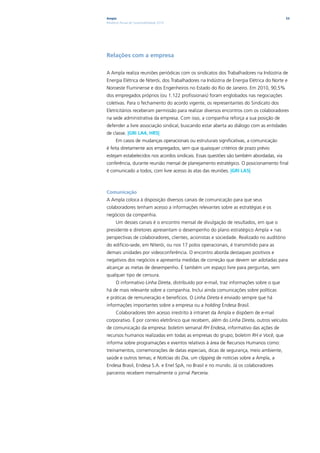 Ampla                                                                                     53
Relatório Anual de Sustentabilidade 2010




Relações com a empresa

A Ampla realiza reuniões periódicas com os sindicatos dos Trabalhadores na Indústria de
Energia Elétrica de Niterói, dos Trabalhadores na Indústria de Energia Elétrica do Norte e
Noroeste Fluminense e dos Engenheiros no Estado do Rio de Janeiro. Em 2010, 90,5%
dos empregados próprios (ou 1.122 profissionais) foram englobados nas negociações
coletivas. Para o fechamento do acordo vigente, os representantes do Sindicato dos
Eletricitários receberam permissão para realizar diversos encontros com os colaboradores
na sede administrativa da empresa. Com isso, a companhia reforça a sua posição de
defender a livre associação sindical, buscando estar aberta ao diálogo com as entidades
de classe. |GRI LA4, HR5|
      Em casos de mudanças operacionais ou estruturais significativas, a comunicação
é feita diretamente aos empregados, sem que quaisquer critérios de prazo prévio
estejam estabelecidos nos acordos sindicais. Essas questões são também abordadas, via
conferência, durante reunião mensal de planejamento estratégico. O posicionamento final
é comunicado a todos, com livre acesso às atas das reuniões. |GRI LA5|



Comunicação
A Ampla coloca à disposição diversos canais de comunicação para que seus
colaboradores tenham acesso a informações relevantes sobre as estratégias e os
negócios da companhia.
      Um desses canais é o encontro mensal de divulgação de resultados, em que o
presidente e diretores apresentam o desempenho do plano estratégico Ampla + nas
perspectivas de colaboradores, clientes, acionistas e sociedade. Realizado no auditório
do edifício-sede, em Niterói, ou nos 17 polos operacionais, é transmitido para as
demais unidades por videoconferência. O encontro aborda destaques positivos e
negativos dos negócios e apresenta medidas de correção que devem ser adotadas para
alcançar as metas de desempenho. É também um espaço livre para perguntas, sem
qualquer tipo de censura.
      O informativo Linha Direta, distribuído por e-mail, traz informações sobre o que
há de mais relevante sobre a companhia. Inclui ainda comunicações sobre políticas
e práticas de remuneração e benefícios. O Linha Direta é enviado sempre que há
informações importantes sobre a empresa ou a holding Endesa Brasil.
      Colaboradores têm acesso irrestrito à intranet da Ampla e dispõem de e-mail
corporativo. É por correio eletrônico que recebem, além do Linha Direta, outros veículos
de comunicação da empresa: boletim semanal RH Endesa, informativo das ações de
recursos humanos realizadas em todas as empresas do grupo; boletim RH e Você, que
informa sobre programações e eventos relativos à área de Recursos Humanos como:
treinamentos, comemorações de datas especiais, dicas de segurança, meio ambiente,
saúde e outros temas; e Notícias do Dia, um clipping de notícias sobre a Ampla, a
Endesa Brasil, Endesa S.A. e Enel SpA, no Brasil e no mundo. Já os colaboradores
parceiros recebem mensalmente o jornal Parceria.
 